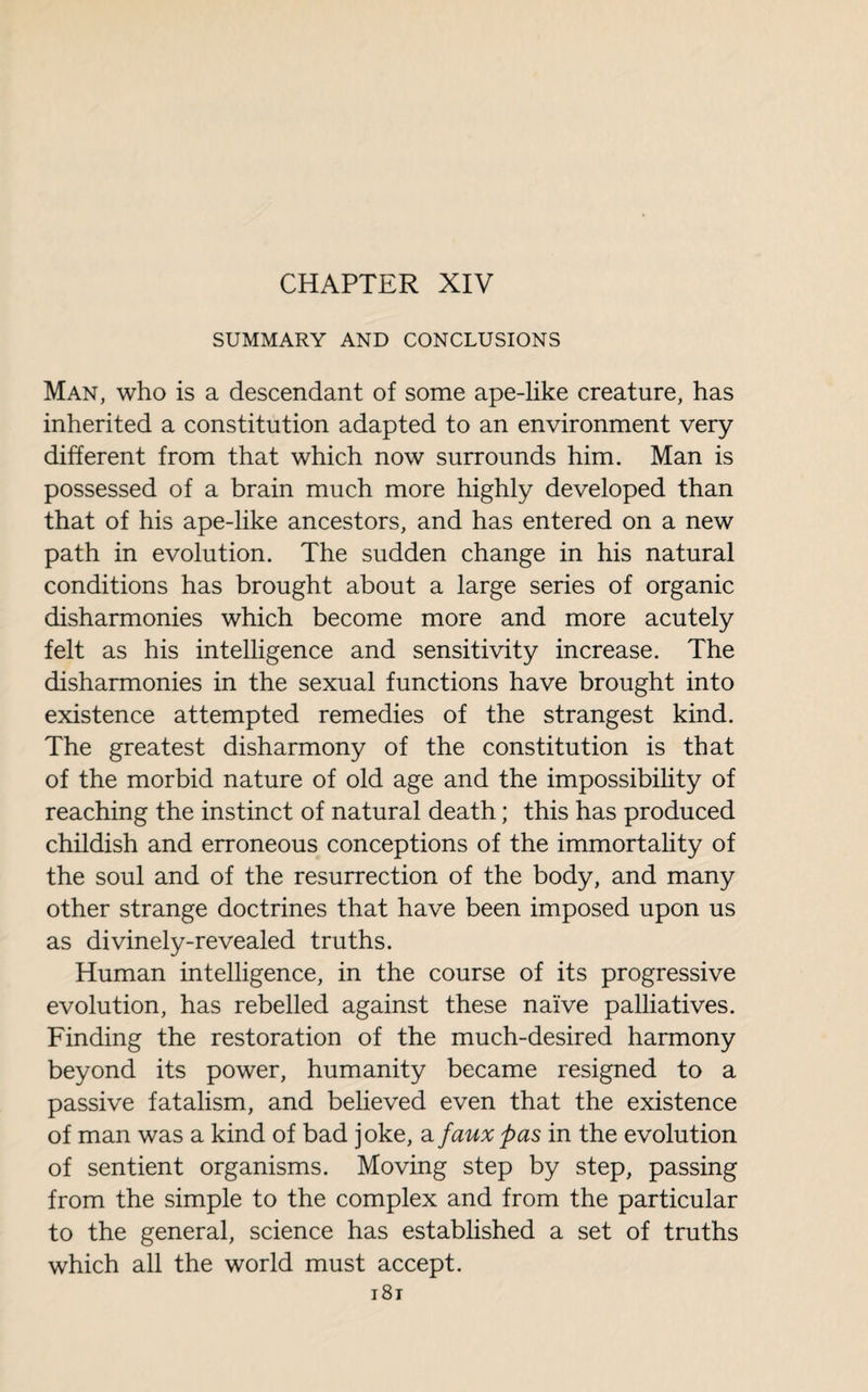 CHAPTER XIV SUMMARY AND CONCLUSIONS Man, who is a descendant of some ape-like creature, has inherited a constitution adapted to an environment very different from that which now surrounds him. Man is possessed of a brain much more highly developed than that of his ape-like ancestors, and has entered on a new path in evolution. The sudden change in his natural conditions has brought about a large series of organic disharmonies which become more and more acutely felt as his intelligence and sensitivity increase. The disharmonies in the sexual functions have brought into existence attempted remedies of the strangest kind. The greatest disharmony of the constitution is that of the morbid nature of old age and the impossibility of reaching the instinct of natural death ; this has produced childish and erroneous conceptions of the immortality of the soul and of the resurrection of the body, and many other strange doctrines that have been imposed upon us as divinely-revealed truths. Human intelligence, in the course of its progressive evolution, has rebelled against these naïve palliatives. Finding the restoration of the much-desired harmony beyond its power, humanity became resigned to a passive fatalism, and believed even that the existence of man was a kind of bad joke, a faux pas in the evolution of sentient organisms. Moving step by step, passing from the simple to the complex and from the particular to the general, science has established a set of truths which all the world must accept.