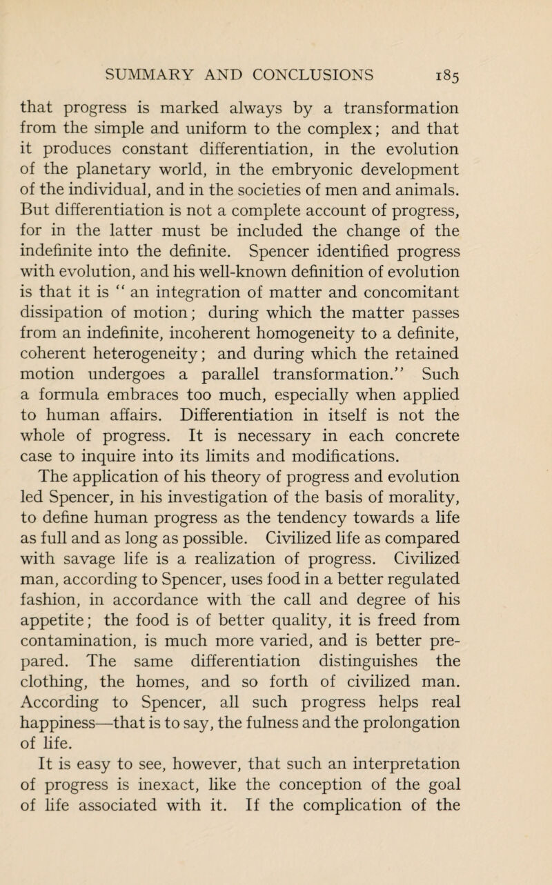 that progress is marked always by a transformation from the simple and uniform to the complex; and that it produces constant differentiation, in the evolution of the planetary world, in the embryonic development of the individual, and in the societies of men and animals. But differentiation is not a complete account of progress, for in the latter must be included the change of the indefinite into the definite. Spencer identified progress with evolution, and his well-known definition of evolution is that it is “ an integration of matter and concomitant dissipation of motion; during which the matter passes from an indefinite, incoherent homogeneity to a definite, coherent heterogeneity; and during which the retained motion undergoes a parallel transformation.” Such a formula embraces too much, especially when applied to human affairs. Differentiation in itself is not the whole of progress. It is necessary in each concrete case to inquire into its limits and modifications. The application of his theory of progress and evolution led Spencer, in his investigation of the basis of morality, to define human progress as the tendency towards a life as full and as long as possible. Civilized life as compared with savage life is a realization of progress. Civilized man, according to Spencer, uses food in a better regulated fashion, in accordance with the call and degree of his appetite; the food is of better quality, it is freed from contamination, is much more varied, and is better pre¬ pared. The same differentiation distinguishes the clothing, the homes, and so forth of civilized man. According to Spencer, all such progress helps real happiness—that is to say, the fulness and the prolongation of life. It is easy to see, however, that such an interpretation of progress is inexact, like the conception of the goal of life associated with it. If the complication of the