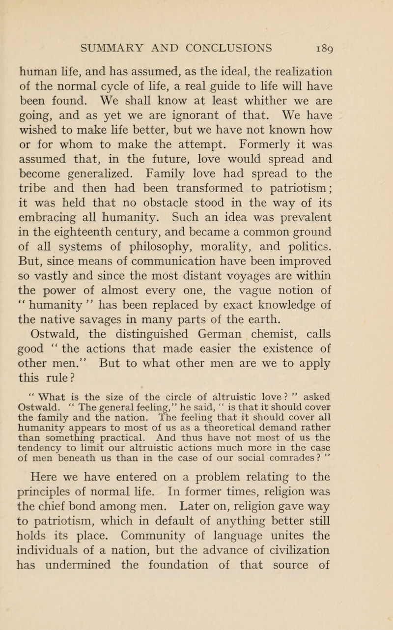 human life, and has assumed, as the ideal, the realization of the normal cycle of life, a real guide to life will have been found. We shall know at least whither we are going, and as yet we are ignorant of that. We have wished to make life better, but we have not known how or for whom to make the attempt. Formerly it was assumed that, in the future, love would spread and become generalized. Family love had spread to the tribe and then had been transformed to patriotism; it was held that no obstacle stood in the way of its embracing all humanity. Such an idea was prevalent in the eighteenth century, and became a common ground of all systems of philosophy, morality, and politics. But, since means of communication have been improved so vastly and since the most distant voyages are within the power of almost every one, the vague notion of ‘ ‘ humanity ’ * has been replaced by exact knowledge of the native savages in many parts of the earth. Ostwald, the distinguished German chemist, calls good “ the actions that made easier the existence of other men. But to what other men are we to apply this rule ? “ What is the size of the circle of altruistic love? ” asked Ostwald. “ The general feeling,” he said, “ is that it should cover the family and the nation. The feeling that it should cover all humanity appears to most of us as a theoretical demand rather than something practical. And thus have not most of us the tendency to limit our altruistic actions much more in the case of men beneath us than in the case of our social comrades? ” Here we have entered on a problem relating to the principles of normal life. In former times, religion was the chief bond among men. Later on, religion gave way to patriotism, which in default of anything better still holds its place. Community of language unites the individuals of a nation, but the advance of civilization has undermined the foundation of that source of