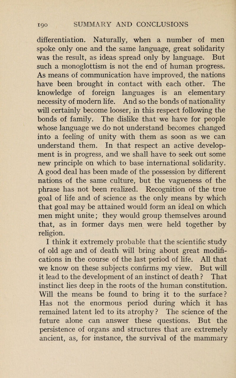 differentiation. Naturally, when a number of men spoke only one and the same language, great solidarity was the result, as ideas spread only by language. But such a monoglottism is not the end of human progress. As means of communication have improved, the nations have been brought in contact with each other. The knowledge of foreign languages is an elementary necessity of modern life. And so the bonds of nationality will certainly become looser, in this respect following the bonds of family. The dislike that we have for people whose language we do not understand becomes changed into a feeling of unity with them as soon as we can understand them. In that respect an active develop¬ ment is in progress, and we shall have to seek out some new principle on which to base international solidarity. A good deal has been made of the possession by different nations of the same culture, but the vagueness of the phrase has not been realized. Recognition of the true goal of life and of science as the only means by which that goal may be attained would form an ideal on which men might unite ; they would group themselves around that, as in former days men were held together by religion. I think it extremely probable that the scientific study of old age and of death will bring about great modifi¬ cations in the course of the last period of life. All that we know on these subjects confirms my view. But will it lead to the development of an instinct of death ? That instinct lies deep in the roots of the human constitution. Will the means be found to bring it to the surface? Has not the enormous period during which it has remained latent led to its atrophy ? The science of the future alone can answer these questions. But the persistence of organs and structures that are extremely ancient, as, for instance, the survival of the mammary