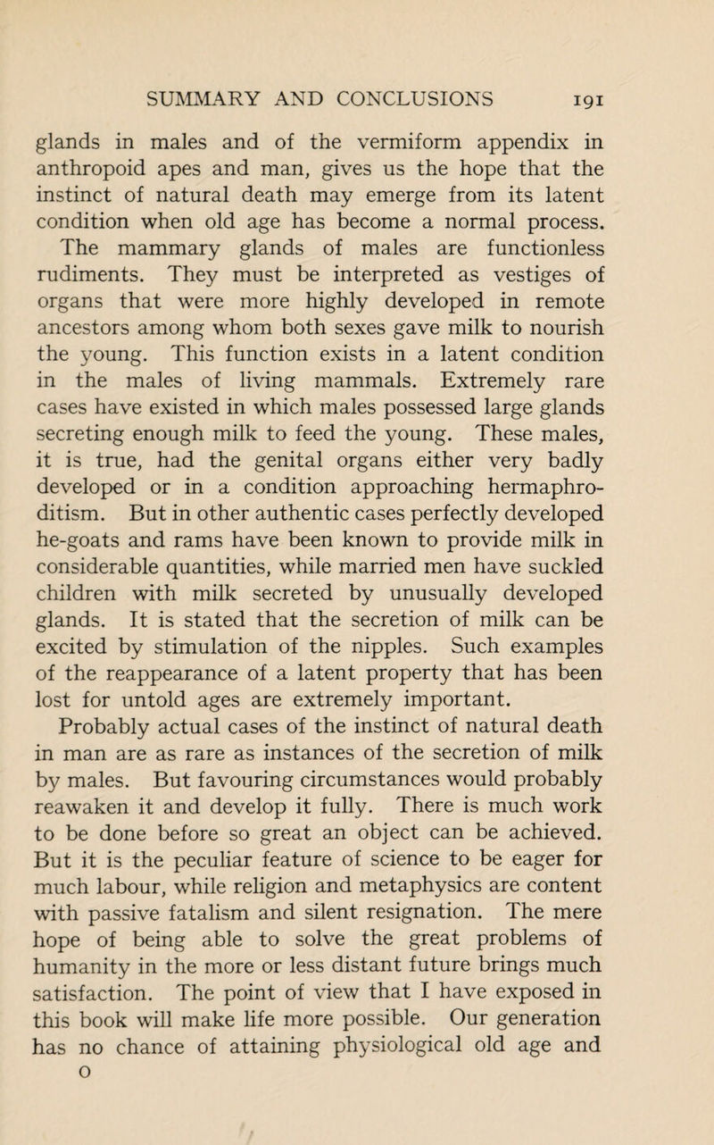 glands in males and of the vermiform appendix in anthropoid apes and man, gives us the hope that the instinct of natural death may emerge from its latent condition when old age has become a normal process. The mammary glands of males are functionless rudiments. They must be interpreted as vestiges of organs that were more highly developed in remote ancestors among whom both sexes gave milk to nourish the young. This function exists in a latent condition in the males of living mammals. Extremely rare cases have existed in which males possessed large glands secreting enough milk to feed the young. These males, it is true, had the genital organs either very badly developed or in a condition approaching hermaphro¬ ditism. But in other authentic cases perfectly developed he-goats and rams have been known to provide milk in considerable quantities, while married men have suckled children with milk secreted by unusually developed glands. It is stated that the secretion of milk can be excited by stimulation of the nipples. Such examples of the reappearance of a latent property that has been lost for untold ages are extremely important. Probably actual cases of the instinct of natural death in man are as rare as instances of the secretion of milk by males. But favouring circumstances would probably reawaken it and develop it fully. There is much work to be done before so great an object can be achieved. But it is the peculiar feature of science to be eager for much labour, while religion and metaphysics are content with passive fatalism and silent resignation. The mere hope of being able to solve the great problems of humanity in the more or less distant future brings much satisfaction. The point of view that I have exposed in this book will make life more possible. Our generation has no chance of attaining physiological old age and o