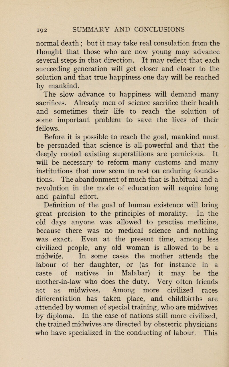 IÇ2 normal death ; but it may take real consolation from the thought that those who are now young may advance several steps in that direction. It may reflect that each succeeding generation will get closer and closer to the solution and that true happiness one day will be reached by mankind. The slow advance to happiness will demand many sacrifices. Already men of science sacrifice their health and sometimes their life to reach the solution of some important problem to save the lives of their fellows. Before it is possible to reach the goal, mankind must be persuaded that science is all-powerful and that the deeply rooted existing superstitions are pernicious. It will be necessary to reform many customs and many institutions that now seem to rest on enduring founda¬ tions. The abandonment of much that is habitual and a revolution in the mode of education will require long and painful effort. Definition of the goal of human existence will bring great precision to the principles of morality. In the old days anyone was allowed to practise medicine, because there was no medical science and nothing was exact. Even at the present time, among less civilized people, any old woman is allowed to be a midwife. In some cases the mother attends the labour of her daughter, or (as for instance in a caste of natives in Malabar) it may be the mother-in-law who does the duty. Very often friends act as midwives. Among more civilized races differentiation has taken place, and childbirths are attended by women of special training, who are midwives by diploma. In the case of nations still more civilized, the trained midwives are directed by obstetric physicians who have specialized in the conducting of labour. This