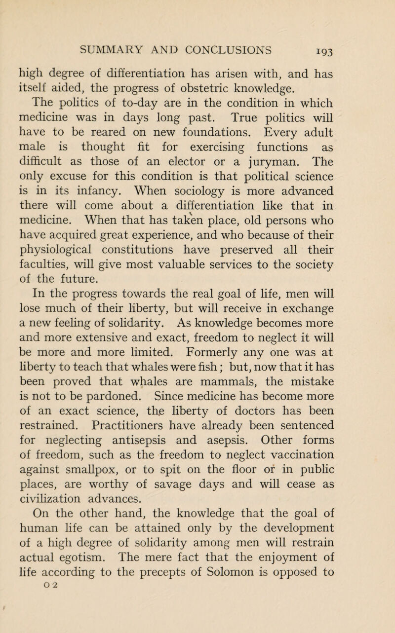 high degree of differentiation has arisen with, and has itself aided, the progress of obstetric knowledge. The politics of to-day are in the condition in which medicine was in days long past. True politics will have to be reared on new foundations. Every adult male is thought fit for exercising functions as difficult as those of an elector or a juryman. The only excuse for this condition is that political science is in its infancy. When sociology is more advanced there will come about a differentiation like that in medicine. When that has taken place, old persons who have acquired great experience, and who because of their physiological constitutions have preserved all their faculties, will give most valuable services to the society of the future. In the progress towards the real goal of life, men will lose much of their liberty, but will receive in exchange a new feeling of solidarity. As knowledge becomes more and more extensive and exact, freedom to neglect it will be more and more limited. Formerly any one was at liberty to teach that whales were fish ; but, now that it has been proved that whales are mammals, the mistake is not to be pardoned. Since medicine has become more of an exact science, th.e liberty of doctors has been restrained. Practitioners have already been sentenced for neglecting antisepsis and asepsis. Other forms of freedom, such as the freedom to neglect vaccination against smallpox, or to spit on the floor or in public places, are worthy of savage days and will cease as civilization advances. On the other hand, the knowledge that the goal of human life can be attained only by the development of a high degree of solidarity among men will restrain actual egotism. The mere fact that the enjoyment of life according to the precepts of Solomon is opposed to