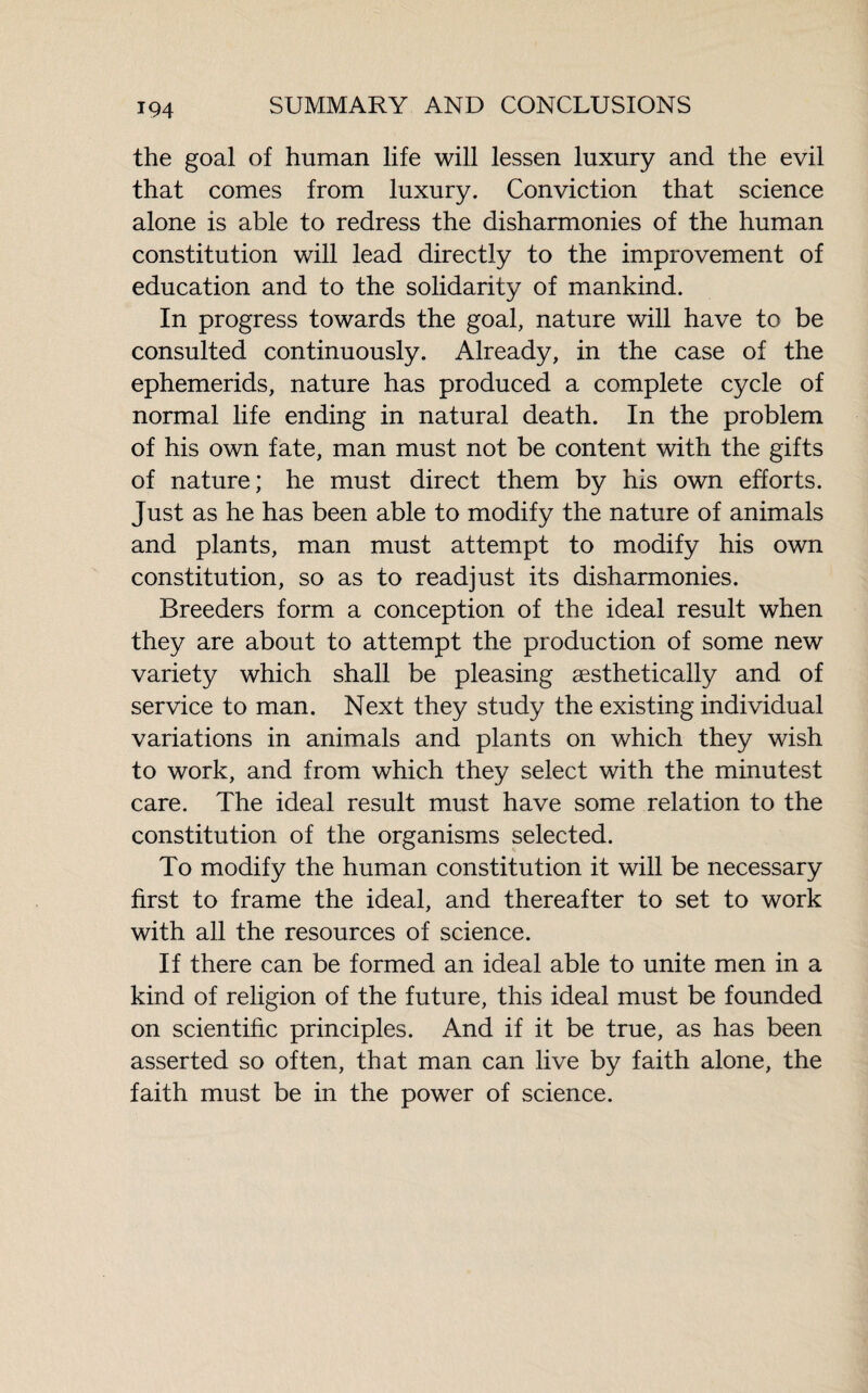 the goal of human life will lessen luxury and the evil that comes from luxury. Conviction that science alone is able to redress the disharmonies of the human constitution will lead directly to the improvement of education and to the solidarity of mankind. In progress towards the goal, nature will have to be consulted continuously. Already, in the case of the ephemerids, nature has produced a complete cycle of normal life ending in natural death. In the problem of his own fate, man must not be content with the gifts of nature; he must direct them by his own efforts. Just as he has been able to modify the nature of animals and plants, man must attempt to modify his own constitution, so as to readjust its disharmonies. Breeders form a conception of the ideal result when they are about to attempt the production of some new variety which shall be pleasing aesthetically and of service to man. Next they study the existing individual variations in animals and plants on which they wish to work, and from which they select with the minutest care. The ideal result must have some relation to the constitution of the organisms selected. To modify the human constitution it will be necessary first to frame the ideal, and thereafter to set to work with all the resources of science. If there can be formed an ideal able to unite men in a kind of religion of the future, this ideal must be founded on scientific principles. And if it be true, as has been asserted so often, that man can live by faith alone, the faith must be in the power of science.