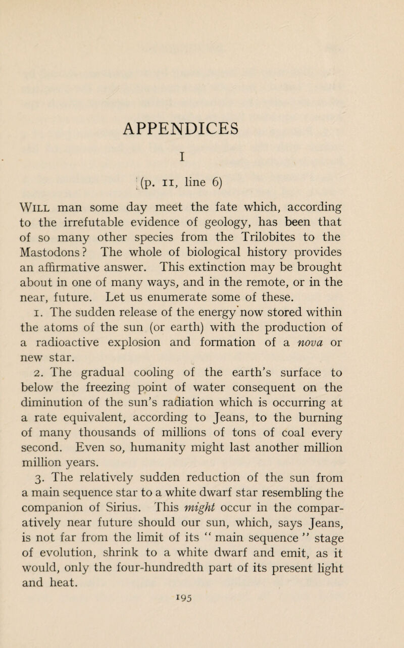 APPENDICES I (p. il, line 6) Will man some day meet the fate which, according to the irrefutable evidence of geology, has been that of so many other species from the Trilobites to the Mastodons? The whole of biological history provides an affirmative answer. This extinction may be brought about in one of many ways, and in the remote, or in the near, future. Let us enumerate some of these. 1. The sudden release of the energy now stored within the atoms of the sun (or earth) with the production of a radioactive explosion and formation of a nova or new star. 2. The gradual cooling of the earth’s surface to below the freezing point of water consequent on the diminution of the sun’s radiation which is occurring at a rate equivalent, according to Jeans, to the burning of many thousands of millions of tons of coal every second. Even so, humanity might last another million million years. 3. The relatively sudden reduction of the sun from a main sequence star to a white dwarf star resembling the companion of Sirius. This might occur in the compar¬ atively near future should our sun, which, says Jeans, is not far from the limit of its “ main sequence ” stage of evolution, shrink to a white dwarf and emit, as it would, only the four-hundredth part of its present light and heat.