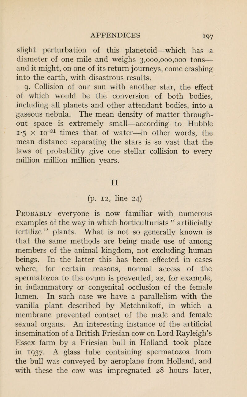 slight perturbation of this planetoid—which has a diameter of one mile and weighs 3,000,000,000 tons— and it might, on one of its return journeys, come crashing into the earth, with disastrous results. 9. Collision of our sun with another star, the effect of which would be the conversion of both bodies, including ah planets and other attendant bodies, into a gaseous nebula. The mean density of matter through¬ out space is extremely small—according to Hubble 1 *5 X io~31 times that of water—in other words, the mean distance separating the stars is so vast that the laws of probability give one stellar collision to every million million million years. II (p. 12, line 24) Probably everyone is now familiar with numerous examples of the way in which horticulturists “ artificially fertihze ” plants. What is not so generally known is that the same methods are being made use of among members of the animal kingdom, not excluding human beings. In the latter this has been effected in cases where, for certain reasons, normal access of the spermatozoa to the ovum is prevented, as, for example, in inflammatory or congenital occlusion of the female lumen. In such case we have a parallelism with the vanilla plant described by Metchnikoff, in which a membrane prevented contact of the male and female sexual organs. An interesting instance of the artificial insemination of a British Friesian cow on Lord Rayleigh’s Essex farm by a Friesian bull in Holland took place in 1937. A glass tube containing spermatozoa from the bull was conveyed by aeroplane from Holland, and with these the cow was impregnated 28 hours later,