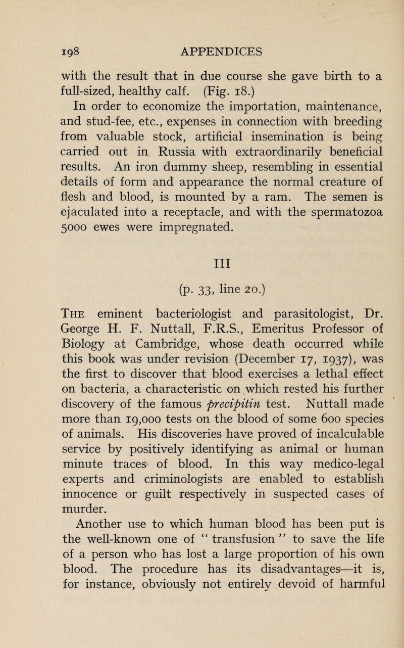 with the result that in due course she gave birth to a full-sized, healthy calf. (Fig. 18.) In order to economize the importation, maintenance, and stud-fee, etc., expenses in connection with breeding from valuable stock, artificial insemination is being carried out in Russia with extraordinarily beneficial results. An iron dummy sheep, resembling in essential details of form and appearance the normal creature of flesh and blood, is mounted by a ram. The semen is ejaculated into a receptacle, and with the spermatozoa 5000 ewes were impregnated. Ill (p. 33, line 20.) The eminent bacteriologist and parasitologist, Dr. George H. F. Nuttall, F.R.S., Emeritus Professor of Biology at Cambridge, whose death occurred while this book was under revision (December 17, 1937), was the first to discover that blood exercises a lethal effect on bacteria, a characteristic on which rested his further discovery of the famous precipitin test. Nuttall made more than 19,000 tests on the blood of some 600 species of animals. His discoveries have proved of incalculable service by positively identifying as animal or human minute traces of blood. In this way medico-legal experts and criminologists are enabled to establish innocence or guilt respectively in suspected cases of murder. Another use to which human blood has been put is the well-known one of “ transfusion ” to save the life of a person who has lost a large proportion of his own blood. The procedure has its disadvantages—it is, for instance, obviously not entirely devoid of harmful