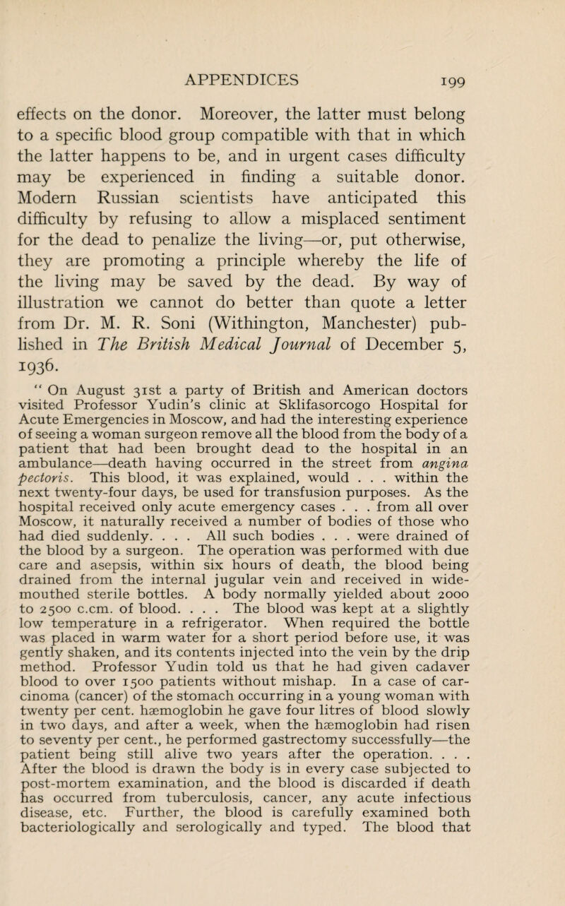 effects on the donor. Moreover, the latter must belong to a specific blood group compatible with that in which the latter happens to be, and in urgent cases difficulty may be experienced in finding a suitable donor. Modern Russian scientists have anticipated this difficulty by refusing to allow a misplaced sentiment for the dead to penalize the living—or, put otherwise, they are promoting a principle whereby the life of the living may be saved by the dead. By way of illustration we cannot do better than quote a letter from Dr. M. R. Soni (Withington, Manchester) pub¬ lished in The British Medical Journal of December 5, 1936. “ On August 31st a party of British and American doctors visited Professor Yudin’s clinic at Sklifasorcogo Hospital for Acute Emergencies in Moscow, and had the interesting experience of seeing a woman surgeon remove all the blood from the body of a patient that had been brought dead to the hospital in an ambulance—death having occurred in the street from angina pectoris. This blood, it was explained, would . . . within the next twenty-four days, be used for transfusion purposes. As the hospital received only acute emergency cases . . . from all over Moscow, it naturally received a number of bodies of those who had died suddenly. . . . All such bodies . . . were drained of the blood by a surgeon. The operation was performed with due care and asepsis, within six hours of death, the blood being drained from the internal jugular vein and received in wide¬ mouthed sterile bottles. A body normally yielded about 2000 to 2500 c.cm. of blood. . . . The blood was kept at a slightly low temperature in a refrigerator. When required the bottle was placed in warm water for a short period before use, it was gently shaken, and its contents injected into the vein by the drip method. Professor Yudin told us that he had given cadaver blood to over 1500 patients without mishap. In a case of car¬ cinoma (cancer) of the stomach occurring in a young woman with twenty per cent, haemoglobin he gave four litres of blood slowly in two days, and after a week, when the haemoglobin had risen to seventy per cent., he performed gastrectomy successfully—the patient being still alive two years after the operation. . . . After the blood is drawn the body is in every case subjected to post-mortem examination, and the blood is discarded if death has occurred from tuberculosis, cancer, any acute infectious disease, etc. Further, the blood is carefully examined both bacteriologically and serologically and typed. The blood that