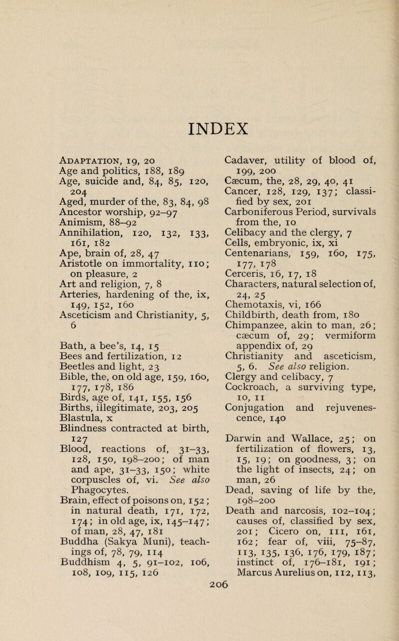 INDEX Adaptation, 19, 20 Age and politics, 188, 189 Age, suicide and, 84, 85, 120, 204 Aged, murder of the, 83, 84, 98 Ancestor worship, 92-97 Animism, 88-92 Annihilation, 120, 132, 133, 161, 182 Ape, brain of, 28, 47 Aristotle on immortality, no; on pleasure, 2 Art and religion, 7, 8 Arteries, hardening of the, ix, 149, 152, 160 Asceticism and Christianity, 5, 6 Bath, a bee’s, 14, 15 Bees and fertilization, 12 Beetles and light, 23 Bible, the, on old age, 159, 160, 177, 178, 186 Birds, age of, 141, 155, 156 Births, illegitimate, 203, 205 Blastula, x Blindness contracted at birth, 127 Blood, reactions of, 31-33, 128, 150, 198-200; of man and ape, 31-33, 150; white corpuscles of, vi. See also Phagocytes. Brain, effect of poisons on, 152 ; in natural death, 171, 172, 174 ; in old age, ix, 145-147 ; of man, 28, 47, 181 Buddha (Sakya Muni), teach¬ ings of, 78, 79, 114 Buddhism 4, 5, 91-102, 106, 108, 109, 115, 126 Cadaver, utility of blood of, 199, 200 Cæcum, the, 28, 29, 40, 41 Cancer, 128, 129, 137; classi¬ fied by sex, 201 Carboniferous Period, survivals from the, 10 Celibacy and the clergy, 7 Cells, embryonic, ix, xi Centenarians, 159, 160, 175, 177, 178 Cerceris, 16, 17, 18 Characters, natural selection of, 24, 25 Chemotaxis, vi, 166 Childbirth, death from, 180 Chimpanzee, akin to man, 26 ; cæcum of, 29 ; vermiform appendix of, 29 Christianity and asceticism, 5, 6. See also religion. Clergy and celibacy, 7 Cockroach, a surviving type, 10, 11 Conjugation and rejuvenes¬ cence, 140 Darwin and Wallace, 25 ; on fertilization of flowers, 13, 15, 19; on goodness, 3; on the light of insects, 24 ; on man, 26 Dead, saving of life by the, 198-200 Death and narcosis, 102-104 ; causes of, classified by sex, 201; Cicero on, 111, 161, 162 ; fear of, viii, 75-87, 113, 135, 136, 176, 179, 187; instinct of, 176-181, 191 ; Marcus Aurelius on, 112, 113,