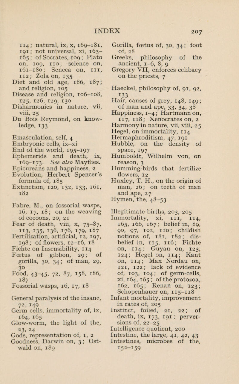 114; natural, ix, x, 169-181, 191 ; not universal, xi, 163- 165; of Socrates, 109 ; Plato on, 109, no; science on, 161-180; Seneca on, in, 112 ; Zola on, 135 Diet and old age, 186, 187; and religion, 105 Disease and religion, 106-108, 125, 126, 129, 130 Disharmonies in nature, vii, viii, 25 Du Bois Reymond, on know¬ ledge, 133 Emasculation, self, 4 Embryonic cells, ix-xi End of the world, 195-197 Ephemerids and death, ix, 169-173. See also Mayflies. Epicureans and happiness, 2 Evolution, Herbert Spencer's formula of, 185 Extinction, 120, 132, 133, 161, 182 Fabre, M., on fossorial wasps, 16, 17, 18; on the weaving of cocoons, 20, 21 Fear of death, viii, x, 75-87, 113. 135» 136, 176, 179, 187 Fertilization, artificial, 12, 197, 198; of flowers, 12-16, 18 Fichte on Insensibility, 114 Fœtus of gibbon, 29; of gorilla, 30, 34 ; of man, 29, 30 Food, 43-45, 72, 87, 158, 186, 187 Fossorial wasps, 16, 17, 18 General paralysis of the insane, 72, 149 Germ cells, immortality of, ix, 164, 165 Glow-worm, the light of the, 23. 24 Gods, representation of, 1, 2 Goodness, Darwin on, 3 ; Ost- wald on, 189 207 Gorilla, fœtus of, 30, 34 ; foot of, 28 Greeks, philosophy of the ancient, 1-6, 8, 9 Gregory VII, enforces celibacy on the priests, 7 Haeckel, philosophy of, 91, 92, 133 Hair, causes of grey, 148, 149; of man and ape, 33, 34, 38 Happiness, 1-4; Hartmann on, 117, 118; Xenocrates on, 2 Harmony in nature, vii, viii, 25 Hegel, on immortality, 114 Hermaphroditism, 47, 191 Hubble, on the density of space, 197 Humboldt, Wilhelm von, on reason, 3 Humming-birds that fertilize flowers, 12 Huxley, T. H., on the origin of man, 26; on teeth of man and ape, 27 Hymen, the, 48-53 Illegitimate births, 203, 205 Immortality, xi, 111, 114, 165, 166, 167; belief in, 89, 90, 97, 102, no; childish notions of, 181, 182; dis¬ belief in, 115, 116; Fichte on, 114; Guyau on, 123, 124; Hegel on, 114; Kant on, 114; Max Nordau on, 121, 122; lack of evidence of, 103, 104; of germ-cells, xi, 164, 165; of the protozoa, 162, 165; Renan on, 123; Schopenhauer on, 115-118 Infant mortality, improvement in rates of, 205 Instinct, foiled, 21, 22; of death, ix, 173, 191 ; perver¬ sions of, 22-25 Intelligence quotient, 200 Intestine, the large, 41, 42, 43 Intestines, microbes of the, 152-159