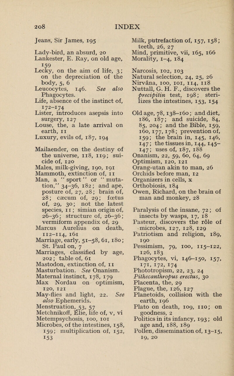 Jeans, Sir James, 195 Lady-bird, an absurd, 20 Lankester, E. Ray, on old age, 159 Lecky, on the aim of life, 3 ; on the depreciation of the body, 5, 6 Leucocytes, 146. See also Phagocytes. Life, absence of the instinct of, 172-174 Lister, introduces asepsis into surgery, 127 Louse, the, a late arrival on earth, 11 Luxury, evils of, 187, 194 Mailaender, on the destiny of the universe, 118, 119; sui¬ cide of, 120 Males, milk-giving, 190, 191 Mammoth, extinction of, 11 Man, a “sport or “muta¬ tion, 34-36, 182; and ape, posture of, 27, 28; brain of, 28; cæcum of, 29; foetus of, 29, 30; not the latest species, 11 ; simian origin of, 26-36; structure of, 26-36; vermiform appendix of, 29 Marcus Aurelius on death, 112-114, 161 Marriage, early, 51-58, 61, 180; St. Paul on, 7 Marriages, classified by age, 202 ; table of, 61 Mastodon, extinction of, 11 Masturbation. See Onanism. Maternal instinct, 178, 179 Max Nordau on optimism, 120, 121 May-flies and light, 22. See also Ephemerids. Menstruation, 53, 57 Metchnikofî, Élie, life of, v, vi Metempsychosis, 100, 101 Microbes, of the intestines, 158, 159; multiplication of, 152, 153 Milk, putrefaction of, 157, 158; teeth, 26, 27 Mind, primitive, vii, 165, 166 Morality, 1-4, 184 Narcosis, 102, 103 Natural selection, 24, 25, 26 Nirvâna, 100, 101, 114, 118 Nuttall, G. H. F., discovers the precipitin test, 198; steri¬ lizes the intestines, 153, 154 Old age, 78, 138-160 ; and diet, 186, 187; and suicide, 84, 85, 204; and the Bible, 159, 160,177,178; prevention of, 159; the brain in, 145, 146, 147; the tissues in, 144, 145- 147; uses of, 187, 188 Onanism, 22, 59, 60, 64, 69 Optimism, 120, 121 Orang-utan akin to man, 26 Orchids before man, 12 Organizers in cells, x Orthobiosis, 184 Owen, Richard, on the brain of man and monkey, 28 Paralysis of the insane, 72 ; of insects by wasps, 17, 18 Pasteur, discovers the rôle of microbes, 127, 128, 129 Patriotism and religion, 189, 190 Pessimism, 79, 100, 115-122, 126, 183 Phagocytes, vi, 146-150, 157, 171, 172, 174 Phototropism, 22, 23, 24 Pithecanthropus erectus, 30 Placenta, the, 29 Plague, the, 126, 127 Planetoids, collision with the earth, 196 Plato on death, 109, no; on goodness, 2 Politics in its infancy, 193 ; old age and, 188, 189 Pollen, dissemination of, 13-15, 19, 20