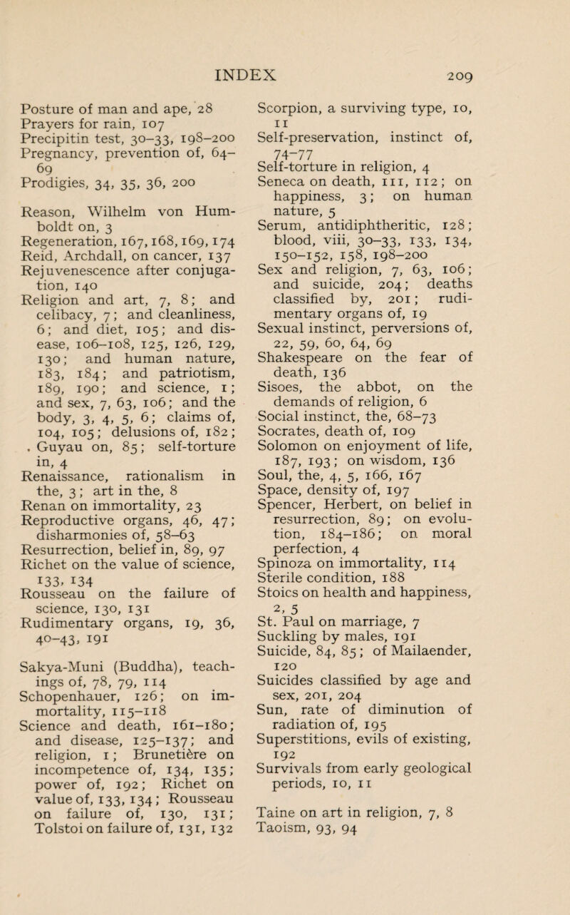 Posture of man and ape, 28 Prayers for rain, 107 Precipitin test, 30-33, 198-200 Pregnancy, prevention of, 64- 69 Prodigies, 34, 35, 36, 200 Reason, Wilhelm von Hum¬ boldt on, 3 Regeneration, 167,168,169,174 Reid, Archdall, on cancer, 137 Rejuvenescence after conjuga¬ tion, 140 Religion and art, 7, 8 ; and celibacy, 7 ; and cleanliness, 6; and diet, 105; and dis¬ ease, 106-108, 125, 126, 129, 130; and human nature, 183, 184; and patriotism, 189, 190; and science, 1; and sex, 7, 63, 106; and the body, 3, 4, 5, 6; claims of, 104, 105; delusions of, 182; . Guyau on, 85 ; self-torture in, 4 Renaissance, rationalism in the, 3 ; art in the, 8 Renan on immortality, 23 Reproductive organs, 46, 47; disharmonies of, 58-63 Resurrection, belief in, 89, 97 Richet on the value of science, 133, 134 Rousseau on the failure of science, 130, 131 Rudimentary organs, 19, 36, 40-43, 191 Sakya-Muni (Buddha), teach¬ ings of, 78, 79, 114 Schopenhauer, 126; on im¬ mortality, 115-118 Science and death, 161-180; and disease, 125-137; and religion, 1 ; Brunetière on incompetence of, 134, 135; power of, 192; Richet on value of, 133, 134 ; Rousseau on failure of, 130, 131; Tolstoi on failure of, 131, 132 Scorpion, a surviving type, 10, 11 Self-preservation, instinct of, 74-77 Self-torture in religion, 4 Seneca on death, 111, 112; on happiness, 3 ; on human- nature, 5 Serum, antidiphtheritic, 128; blood, viii, 30-33, 133, 134, 150-152, 158, 198-200 Sex and religion, 7, 63, 106; and suicide, 204 ; deaths classified by, 201 ; rudi¬ mentary organs of, 19 Sexual instinct, perversions of, 22, 59, 60, 64, 69 Shakespeare on the fear of death, 136 Sisoes, the abbot, on the demands of religion, 6 Social instinct, the, 68-73 Socrates, death of, 109 Solomon on enjoyment of life, 187, 193; on wisdom, 136 Soul, the, 4, 5, 166, 167 Space, density of, 197 Spencer, Herbert, on belief in resurrection, 89; on evolu¬ tion, 184-186; on moral perfection, 4 Spinoza on immortality, 114 Sterile condition, 188 Stoics on health and happiness, 2, 5 St. Paul on marriage, 7 Suckling by males, 191 Suicide, 84, 85 ; of Mailaender, 120 Suicides classified by age and sex, 201, 204 Sun, rate of diminution of radiation of, 195 Superstitions, evils of existing, 192 Survivals from early geological periods, 10, 11 Taine on art in religion, 7, 8 Taoism, 93, 94