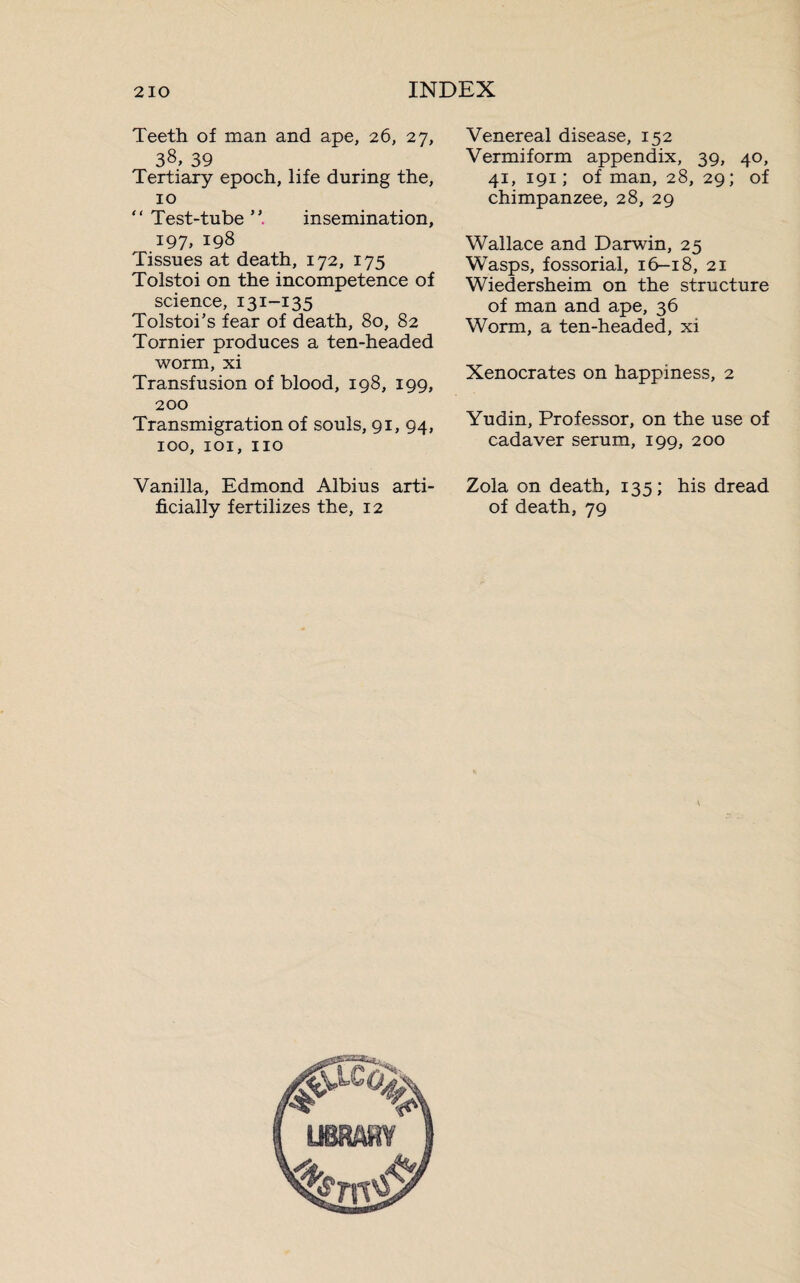 Teeth of man and ape, 26, 27, 38, 39 Tertiary epoch, life during the, 10 “ Test-tube insemination, 197, 198 Tissues at death, 172, 175 Tolstoi on the incompetence of science, 131-135 Tolstoi’s fear of death, 80, 82 Tornier produces a ten-headed worm, xi Transfusion of blood, 198, 199, 200 Transmigration of souls, 91, 94, 100, 101, no Vanilla, Edmond Albius arti¬ ficially fertilizes the, 12 Venereal disease, 152 Vermiform appendix, 39, 40, 41, 191 ; of man, 28, 29; of chimpanzee, 28, 29 Wallace and Darwin, 25 Wasps, fossorial, 16-18, 21 Wiedersheim on the structure of man and ape, 36 Worm, a ten-headed, xi Xenocrates on happiness, 2 Yudin, Professor, on the use of cadaver serum, 199, 200 Zola on death, 135; his dread of death, 79