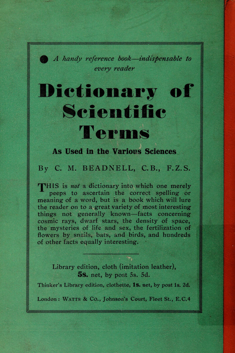 HP A handy reference hook—indispensable to | every reader Es | Dictionary of Scientific Terms | As Used in the Various Sciences | By C. M. BEADNELL, C.B., F.Z.S. | 'J'HIS is not a dictionary into which one merely | peeps to ascertain the correct spelling or | meaning of a word, but is a book which will lure | the reader on to a great variety of most interesting | things not generally known—facts concerning | cosmic rays, dwarf stars, the density of space, | the mysteries of life and sex, the fertilization of | flowers by snails, bats, and birds, and hundreds | of other facts equally interesting. | Library edition, cloth (imitation leather), i 5 s. net, by post 5s. 5d. 1 Thinker’s Library edition, clothette, Is. net, by post Is. 2d. i London: Watts & Co., Johnson’s Court, Fleet St., E.C.4 ^illlllllllllllllllllllllllllllllllllllllllllllllllllllllllllllllllllllllllllllllllllllllllllllllllllllilllllllllillllllllllllllllllllllllllllllllllllllllHIIIIIIIIIIIIIIIIIIIIIItlllllllllllllllllllllHIl i1UIIIIIIIIIIIIIIIIIIIIIIfllllllllllll!lllllllllllllllllllllililll!lllllllilll!l!llllllllll!IIIIIIIIIII!llllll|||inilll!lllllll||||||||||||||||||||||||||||||||||||||ltlltllll1ll||ll|||||||||||||||||||||||||||||||||||||||H