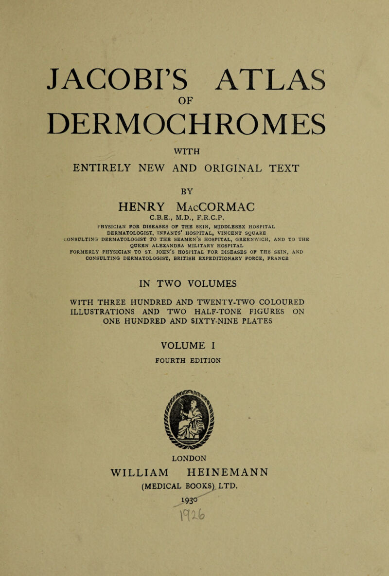 JACOBI’S ATLAS OF DERMOCHROMES WITH ENTIRELY NEW AND ORIGINAL TEXT BY HENRY MacCORMAC C.B.E., M.D., F.R.C.P. PHYSICIAN FOR DISEASES OF THE SKIN, MIDDLESEX HOSPITAL DERMATOLOGIST, INFANTS1 HOSPITAL, VINCENT SQUARE CONSULTING DERMATOLOGIST TO THE SEAMEN’S HOSPITAL, GREENWICH, AND TO THE QUEEN ALEXANDRA MILITARY HOSPITAL FORMERLY PHYSICIAN TO ST. JOHN’S HOSPITAL FOR DISEASES OF THE SKIN, AND CONSULTING DERMATOLOGIST, BRITISH EXPEDITIONARY FORCE, FRANCE IN TWO VOLUMES WITH THREE HUNDRED AND TWENTY-TWO COLOURED ILLUSTRATIONS AND TWO HALF-TONE FIGURES ON ONE HUNDRED AND SIXTY-NINE PLATES VOLUME I FOURTH EDITION LONDON WILLIAM HEINEM ANN (MEDICAL BOOKS) LTD. 193°