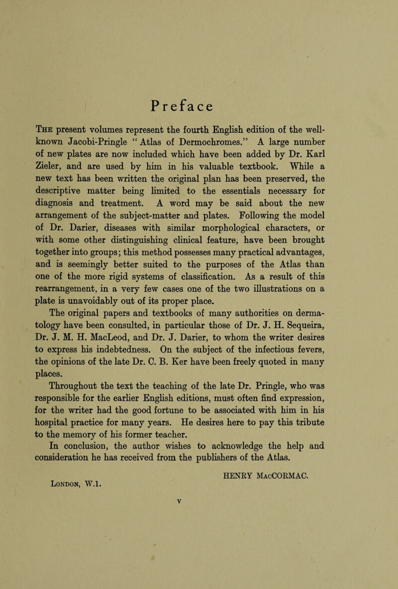 P reface The present volumes represent the fourth English edition of the well- known Jacobi-Pringle “ Atlas of Dermochromes.” A large number of new plates are now included which have been added by Dr. Karl Zieler, and are used by him in his valuable textbook. While a new text has been written the original plan has been preserved, the descriptive matter being limited to the essentials necessary for diagnosis and treatment. A word may be said about the new arrangement of the subject-matter and plates. Following the model of Dr. Darier, diseases with similar morphological characters, or with some other distinguishing clinical feature, have been brought together into groups; this method possesses many practical advantages, and is seemingly better suited to the purposes of the Atlas than one of the more rigid systems of classification. As a result of this rearrangement, in a very few cases one of the two illustrations on a plate is unavoidably out of its proper place. The original papers and textbooks of many authorities on derma¬ tology have been consulted, in particular those of Dr. J. H. Sequeira, Dr. J. M. H. MacLeod, and Dr. J. Darier, to whom the writer desires to express his indebtedness. On the subject of the infectious fevers, the opinions of the late Dr. C. B. Ker have been freely quoted in many places. Throughout the text the teaching of the late Dr. Pringle, who was responsible for the earlier English editions, must often find expression, for the writer had the good fortune to be associated with him in his hospital practice for many years. He desires here to pay this tribute to the memory of his former teacher. In conclusion, the author wishes to acknowledge the help and consideration he has received from the publishers of the Atlas. HENRY MacCORMAC. London, W.l.