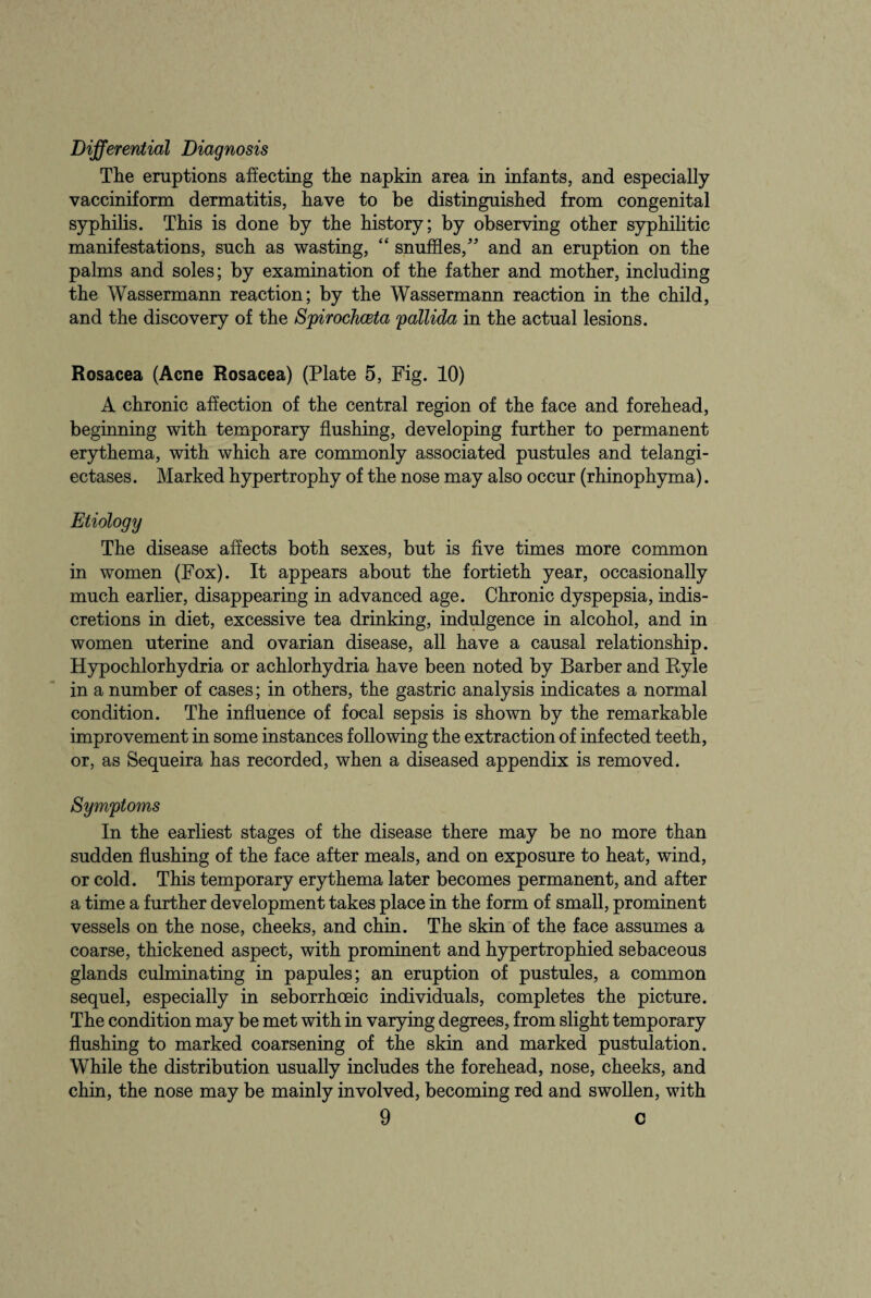 Differential Diagnosis The eruptions affecting the napkin area in infants, and especially vacciniform dermatitis, have to be distinguished from congenital syphilis. This is done by the history; by observing other syphilitic manifestations, such as wasting, “ snuffles/’ and an eruption on the palms and soles; by examination of the father and mother, including the Wassermann reaction; by the Wassermann reaction in the child, and the discovery of the Spirochceta pallida in the actual lesions. Rosacea (Acne Rosacea) (Plate 5, Fig. 10) A chronic affection of the central region of the face and forehead, beginning with temporary flushing, developing further to permanent erythema, with which are commonly associated pustules and telangi¬ ectases. Marked hypertrophy of the nose may also occur (rhinophyma). Etiology The disease affects both sexes, but is five times more common in women (Fox). It appears about the fortieth year, occasionally much earlier, disappearing in advanced age. Chronic dyspepsia, indis¬ cretions in diet, excessive tea drinking, indulgence in alcohol, and in women uterine and ovarian disease, all have a causal relationship. Hypochlorhydria or achlorhydria have been noted by Barber and Ryle in a number of cases; in others, the gastric analysis indicates a normal condition. The influence of focal sepsis is shown by the remarkable improvement in some instances following the extraction of infected teeth, or, as Sequeira has recorded, when a diseased appendix is removed. Symptoms In the earliest stages of the disease there may be no more than sudden flushing of the face after meals, and on exposure to heat, wind, or cold. This temporary erythema later becomes permanent, and after a time a further development takes place in the form of small, prominent vessels on the nose, cheeks, and chin. The skin of the face assumes a coarse, thickened aspect, with prominent and hypertrophied sebaceous glands culminating in papules; an eruption of pustules, a common sequel, especially in seborrhceic individuals, completes the picture. The condition may be met with in varying degrees, from slight temporary flushing to marked coarsening of the skin and marked pustulation. While the distribution usually includes the forehead, nose, cheeks, and chin, the nose may be mainly involved, becoming red and swollen, with