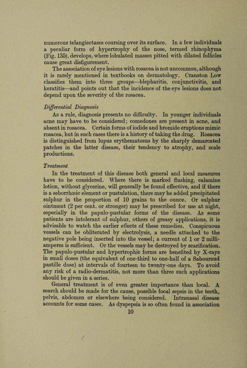 numerous telangiectases coursing over its surface. In a few individuals a peculiar form of hypertrophy of the nose, termed rhinophyma (Fig. 135), develops, where lobulated masses pitted with dilated follicles cause great disfigurement. The association of eye lesions with rosacea is not uncommon, although it is rarely mentioned in textbooks on dermatology. Cranston Low classifies them into three groups—blepharitis, conjunctivitis, and keratitis—and points out that the incidence of the eye lesions does not depend upon the severity of the rosacea. Differential Diagnosis As a rule, diagnosis presents no difficulty. In younger individuals acne may have to be considered; comedones are present in acne, and absent in rosacea. Certain forms of iodide and bromide eruptions mimic rosacea, but in such cases there is a history of taking the drug. Rosacea is distinguished from lupus erythematosus by the sharply demarcated patches in the latter disease, their tendency to atrophy, and scale productions. Treatment In the treatment of this disease both general and local measures have to be considered. Where there is marked flushing, calamine lotion, without glycerine, will generally be found effective, and if there is a seborrhceic element or pustulation, there may be added precipitated sulphur in the proportion of 10 grains to the ounce. Or sulphur ointment (2 per cent, or stronger) may be prescribed for use at night, especially in the papulo-pustular forms of the disease. As some patients are intolerant of sulphur, others of greasy applications, it is advisable to watch the earlier effects of these remedies. Conspicuous vessels can be obliterated by electrolysis, a needle attached to the negative pole being inserted into the vessel; a current of 1 or 2 milli- amperes is sufficient. Or the vessels may be destroyed by scarification. The papulo-pustular and hypertrophic forms are benefited by X-rays in small doses (the equivalent of one-third to one-half of a Sabouraud pastille dose) at intervals of fourteen to twenty-one days. To avoid any risk of a radio-dermatitis, not more than three such applications should be given in a series. General treatment is of even greater importance than local. A search should be made for the cause, possible focal sepsis in the teeth, pelvis, abdomen or elsewhere being considered. Intranasal disease accounts for some cases. As dyspepsia is so often found in association