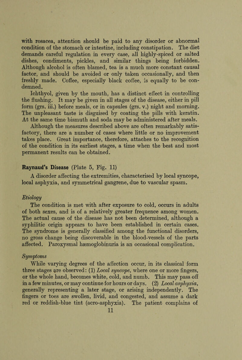 with rosacea, attention should be paid to any disorder or abnormal condition of the stomach or intestine, including constipation. The diet demands careful regulation in every case, all highly-spiced or salted dishes, condiments, pickles, and similar things being forbidden. Although alcohol is often blamed, tea is a much more constant causal factor, and should be avoided or only taken occasionally, and then freshly made. Coffee, especially black coffee, is equally to be con¬ demned. Ichthyol, given by the mouth, has a distinct effect in controlling the flushing. It may be given in all stages of the disease, either in pill form (grs. iii.) before meals, or in capsules (grs. v.) night and morning. The unpleasant taste is disguised by coating the pills with keratin. At the same time bismuth and soda may be administered after meals. Although the measures described above are often remarkably satis¬ factory, there are a number of cases where little or no improvement takes place. Great importance, therefore, attaches to the recognition of the condition in its earliest stages, a time when the best and most permanent results can be obtained. Raynaud’s Disease (Plate 5, Fig. 11) A disorder affecting the extremities, characterised by local syncope, local asphyxia, and symmetrical gangrene, due to vascular spasm. Etiology The condition is met with after exposure to cold, occurs in adults of both sexes, and is of a relatively greater frequence among women. The actual cause of the disease has not been determined, although a syphilitic origin appears to have been established in certain cases. The syndrome is generally classified among the functional disorders, no gross change being discoverable in the blood-vessels of the parts affected. Paroxysmal hemoglobinuria is an occasional complication. Symptoms While varying degrees of the affection occur, in its classical form three stages ^re observed: (1) Local syncope, where one or more fingers, or the whole hand, becomes white, cold, and numb. This may pass off in a few minutes, or may continue for hours or days. (2) Local asphyxia, generally representing a later stage, or arising independently. The fingers or toes are swollen, livid, and congested, and assume a dark red or reddish-blue tint (aero-asphyxia). The patient complains of