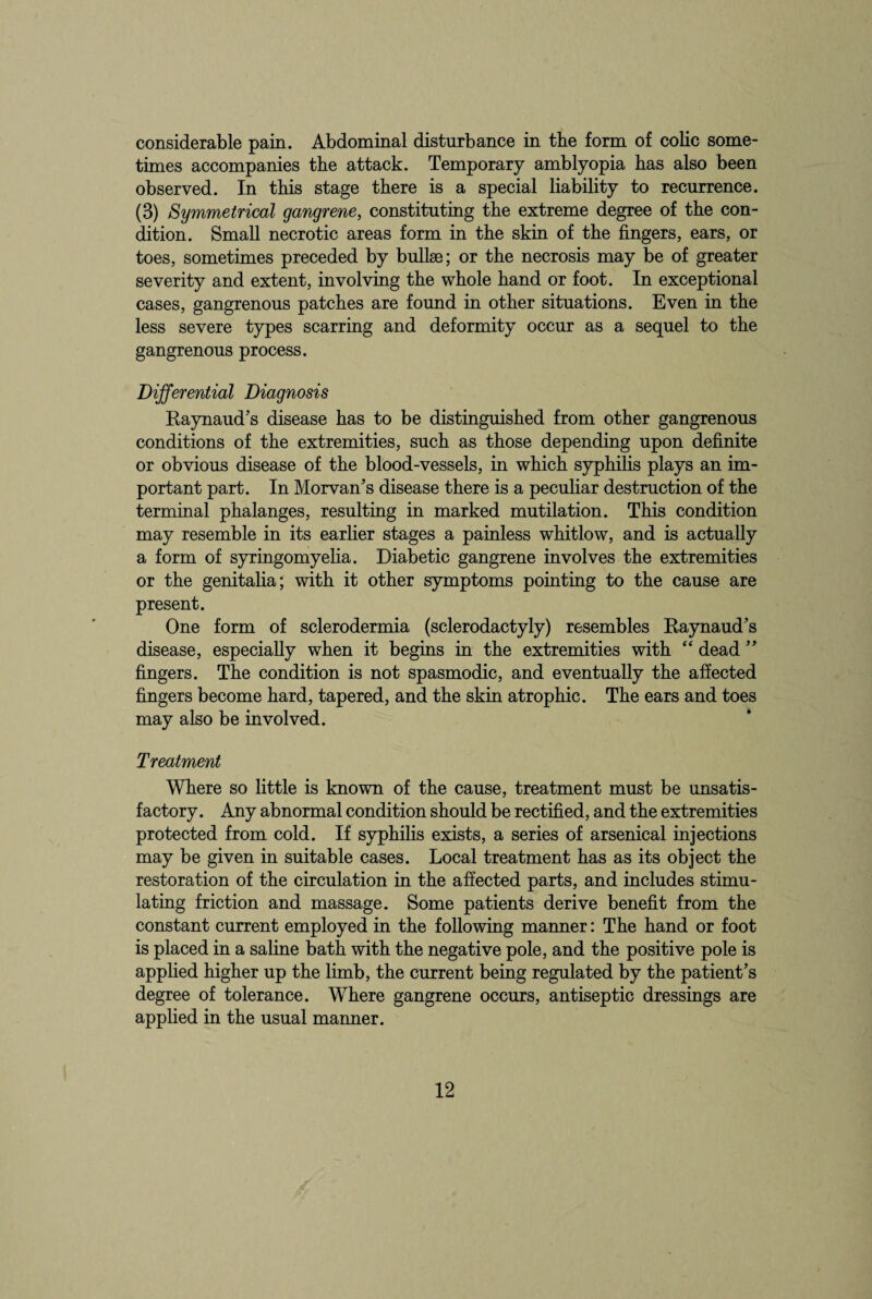 times accompanies the attack. Temporary amblyopia has also been observed. In this stage there is a special liability to recurrence. (3) Symmetrical gangrene, constituting the extreme degree of the con¬ dition. Small necrotic areas form in the skin of the fingers, ears, or toes, sometimes preceded by bullae; or the necrosis may be of greater severity and extent, involving the whole hand or foot. In exceptional cases, gangrenous patches are found in other situations. Even in the less severe types scarring and deformity occur as a sequel to the gangrenous process. Differential Diagnosis Raynaud's disease has to be distinguished from other gangrenous conditions of the extremities, such as those depending upon definite or obvious disease of the blood-vessels, in which syphilis plays an im¬ portant part. In Morvan's disease there is a peculiar destruction of the terminal phalanges, resulting in marked mutilation. This condition may resemble in its earlier stages a painless whitlow, and is actually a form of syringomyelia. Diabetic gangrene involves the extremities or the genitalia; with it other symptoms pointing to the cause are present. One form of sclerodermia (sclerodactyly) resembles Raynaud's disease, especially when it begins in the extremities with “ dead  fingers. The condition is not spasmodic, and eventually the affected fingers become hard, tapered, and the skin atrophic. The ears and toes may also be involved. Treatment Where so little is known of the cause, treatment must be unsatis¬ factory . Any abnormal condition should be rectified, and the extremities protected from cold. If syphilis exists, a series of arsenical injections may be given in suitable cases. Local treatment has as its object the restoration of the circulation in the affected parts, and includes stimu¬ lating friction and massage. Some patients derive benefit from the constant current employed in the following manner: The hand or foot is placed in a saline bath with the negative pole, and the positive pole is applied higher up the limb, the current being regulated by the patient's degree of tolerance. Where gangrene occurs, antiseptic dressings are applied in the usual manner. 12