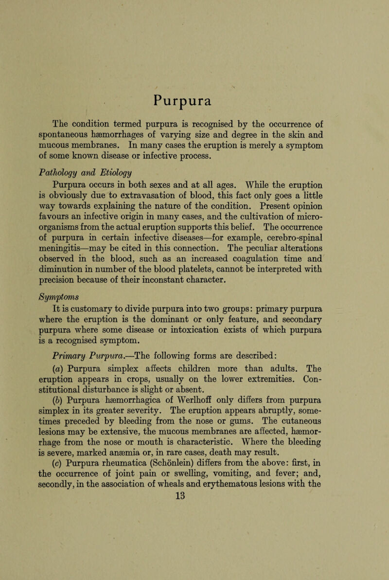 Purpura The condition termed purpura is recognised by the occurrence of spontaneous haemorrhages of varying size and degree in the skin and mucous membranes. In many cases the eruption is merely a symptom of some known disease or infective process. Pathology and Etiology Purpura occurs in both sexes and at all ages. While the eruption is obviously due to extravasation of blood, this fact only goes a little way towards explaining the nature of the condition. Present opinion favours an infective origin in many cases, and the cultivation of micro¬ organisms from the actual eruption supports this belief. The occurrence of purpura in certain infective diseases—for example, cerebro-spinal meningitis—may be cited in this connection. The peculiar alterations observed in the blood, such as an increased coagulation time and diminution in number of the blood platelets, cannot be interpreted with precision because of their inconstant character. Symptoms It is customary to divide purpura into two groups: primary purpura where the eruption is the dominant or only feature, and secondary purpura where some disease or intoxication exists of which purpura is a recognised symptom. Primary Purpura.—The following forms are described: (а) Purpura simplex affects children more than adults. The eruption appears in crops, usually on the lower extremities. Con¬ stitutional disturbance is slight or absent. (б) Purpura haemorrhagica of Werlhoff only differs from purpura simplex in its greater severity. The eruption appears abruptly, some¬ times preceded by bleeding from the nose or gums. The cutaneous lesions may be extensive, the mucous membranes are affected, haemor¬ rhage from the nose or mouth is characteristic. Where the bleeding is severe, marked anaemia or, in rare cases, death may result. (c) Purpura rheumatica (Schonlein) differs from the above: first, in the occurrence of joint pain or swelling, vomiting, and fever; and, secondly, in the association of wheals and erythematous lesions with the
