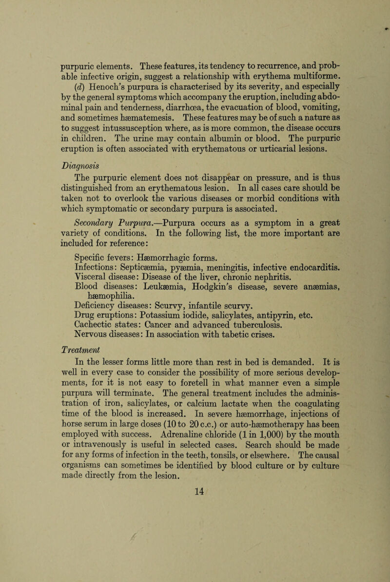 purpuric elements. These features, its tendency to recurrence, and prob¬ able infective origin, suggest a relationship with erythema multiforme. (id) Henoch’s purpura is characterised by its severity, and especially by the general symptoms which accompany the eruption, including abdo¬ minal pain and tenderness, diarrhoea, the evacuation of blood, vomiting, and sometimes hsematemesis. These features may be of such a nature as to suggest intussusception where, as is more common, the disease occurs in children. The urine may contain albumin or blood. The purpuric eruption is often associated with erythematous or urticarial lesions. Diagnosis The purpuric element does not disappear on pressure, and is thus distinguished from an erythematous lesion. In all cases care should be taken not to overlook the various diseases or morbid conditions with which symptomatic or secondary purpura is associated. Secondary Purpura.—Purpura occurs as a symptom in a great variety of conditions. In the following list, the more important are included for reference: Specific fevers: Haemorrhagic forms. Infections: Septicaemia, pyaemia, meningitis, infective endocarditis. Visceral disease: Disease of the liver, chronic nephritis. Blood diseases: Leukaemia, Hodgkin’s disease, severe anaemias, haemophilia. Deficiency diseases: Scurvy, infantile scurvy. Drug eruptions: Potassium iodide, salicylates, antipyrin, etc. Cachectic states: Cancer and advanced tuberculosis. Nervous diseases: In association with tabetic crises. Treatment In the lesser forms little more than rest in bed is demanded. It is well in every case to consider the possibility of more serious develop¬ ments, for it is not easy to foretell in what manner even a simple purpura will terminate. The general treatment includes the adminis¬ tration of iron, salicylates, or calcium lactate when the coagulating time of the blood is increased. In severe haemorrhage, injections of horse serum in large doses (10 to 20 c.c.) or auto-haemotherapy has been employed with success. Adrenaline chloride (1 in 1,000) by the mouth or intravenously is useful in selected cases. Search should be made for any forms of infection in the teeth, tonsils, or elsewhere. The causal organisms can sometimes be identified by blood culture or by culture made directly from the lesion.