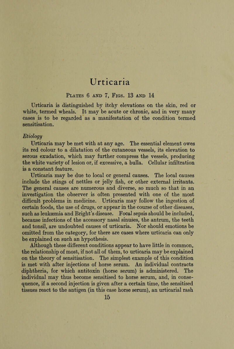 Urticaria Plates 6 and 7, Figs. 13 and 14 Urticaria is distinguished by itchy elevations on the skin, red or white, termed wheals. It may be acute or chronic, and in very many cases is to be regarded as a manifestation of the condition termed sensitisation. Etiology Urticaria may be met with at any age. The essential element owes its red colour to a dilatation of the cutaneous vessels, its elevation to serous exudation, which may further compress the vessels, producing the white variety of lesion or, if excessive, a bulla. Cellular infiltration is a constant feature. Urticaria may be due to local or general causes. The local causes include the stings of nettles or jelly fish, or other external irritants. The general causes are numerous and diverse, so much so that in an investigation the observer is often presented with one of the most difficult problems in medicine. Urticaria may follow the ingestion of certain foods, the use of drugs, or appear in the course of other diseases, such as leukaemia and Bright's disease. Focal sepsis should be included, because infections of the accessory nasal sinuses, the antrum, the teeth and tonsil, are undoubted causes of urticaria. Nor should emotions be omitted from the category, for there are cases where urticaria can only be explained on such an hypothesis. Although these different conditions appear to have little in common, the relationship of most, if not all of them, to urticaria may be explained on the theory of sensitisation. The simplest example of this condition is met with after injections of horse serum. An individual contracts diphtheria, for which antitoxin (horse serum) is administered. The individual may thus become sensitised to horse serum, and, in conse¬ quence, if a second injection is given after a certain time, the sensitised tissues react to the antigen (in this case horse serum), an urticarial rash