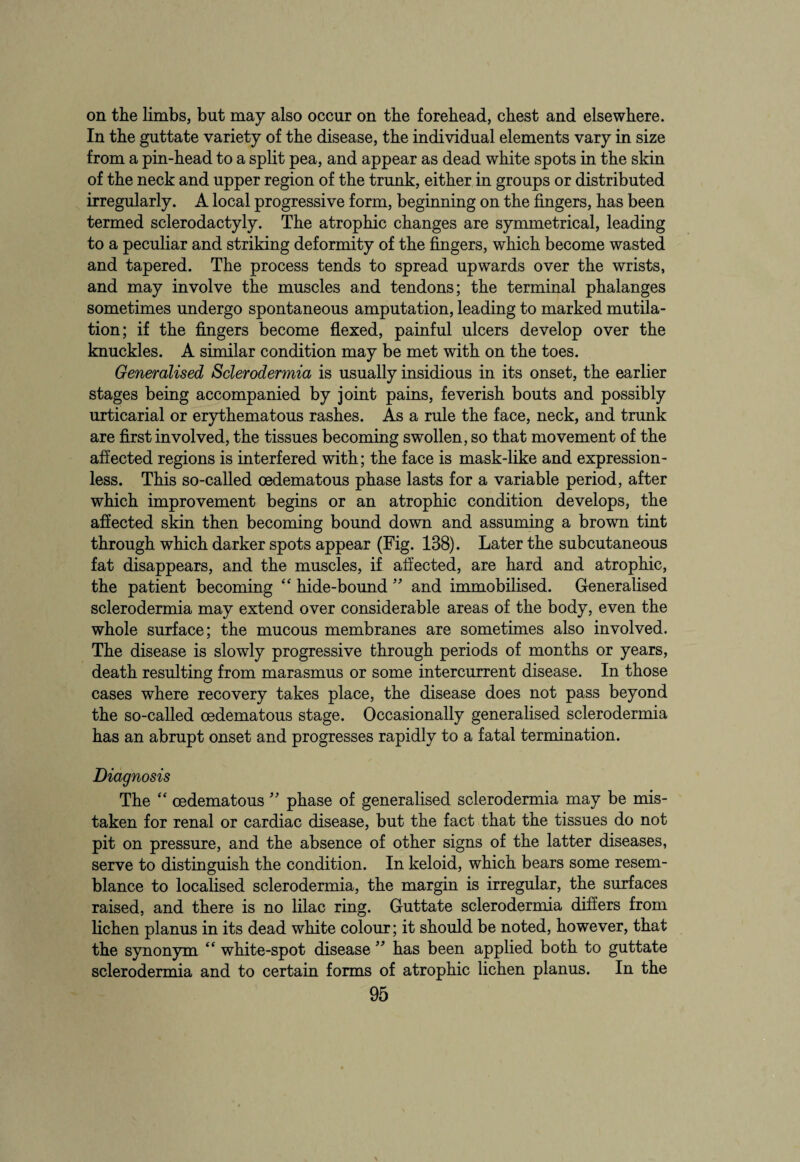 on the limbs, but may also occur on tbe forehead, chest and elsewhere. In the guttate variety of the disease, the individual elements vary in size from a pin-head to a split pea, and appear as dead white spots in the skin of the neck and upper region of the trunk, either in groups or distributed irregularly. A local progressive form, beginning on the fingers, has been termed sclerodactyly. The atrophic changes are symmetrical, leading to a peculiar and striking deformity of the fingers, which become wasted and tapered. The process tends to spread upwards over the wrists, and may involve the muscles and tendons; the terminal phalanges sometimes undergo spontaneous amputation, leading to marked mutila¬ tion; if the fingers become flexed, painful ulcers develop over the knuckles. A similar condition may be met with on the toes. Generalised Sclerodermia is usually insidious in its onset, the earlier stages being accompanied by joint pains, feverish bouts and possibly urticarial or erythematous rashes. As a rule the face, neck, and trunk are first involved, the tissues becoming swollen, so that movement of the affected regions is interfered with; the face is mask-like and expression¬ less. This so-called cedematous phase lasts for a variable period, after which improvement begins or an atrophic condition develops, the affected skin then becoming bound down and assuming a brown tint through which darker spots appear (Fig. 138). Later the subcutaneous fat disappears, and the muscles, if affected, are hard and atrophic, the patient becoming “ hide-bound ” and immobilised. Generalised sclerodermia may extend over considerable areas of the body, even the whole surface; the mucous membranes are sometimes also involved. The disease is slowly progressive through periods of months or years, death resulting from marasmus or some intercurrent disease. In those cases where recovery takes place, the disease does not pass beyond the so-called oedematous stage. Occasionally generalised sclerodermia has an abrupt onset and progresses rapidly to a fatal termination. Diagnosis The “ oedematous ” phase of generalised sclerodermia may be mis¬ taken for renal or cardiac disease, but the fact that the tissues do not pit on pressure, and the absence of other signs of the latter diseases, serve to distinguish the condition. In keloid, which bears some resem¬ blance to localised sclerodermia, the margin is irregular, the surfaces raised, and there is no lilac ring. Guttate sclerodermia differs from lichen planus in its dead white colour; it should be noted, however, that the synonym “ white-spot disease ” has been applied both to guttate sclerodermia and to certain forms of atrophic lichen planus. In the