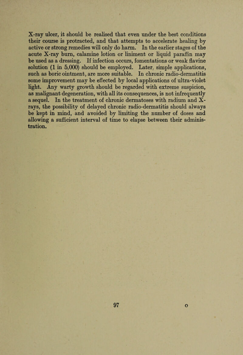 X-ray ulcer, it should be realised that even under the best conditions their course is protracted, and that attempts to accelerate healing by active or strong remedies will only do harm. In the earlier stages of the acute X-ray burn, calamine lotion or liniment or liquid paraffin may be used as a dressing. If infection occurs, fomentations or weak flavine solution (1 in 5,000) should be employed. Later, simple applications, such as boric ointment, are more suitable. In chronic radio-dermatitis some improvement may be effected by local applications of ultra-violet light. Any warty growth should be regarded with extreme suspicion, as malignant degeneration, with all its consequences, is not infrequently a sequel. In the treatment of chronic dermatoses with radium and X- rays, the possibility of delayed chronic radio-dermatitis should always be kept in mind, and avoided by limiting the number of doses and allowing a sufficient interval of time to elapse between their adminis¬ tration.