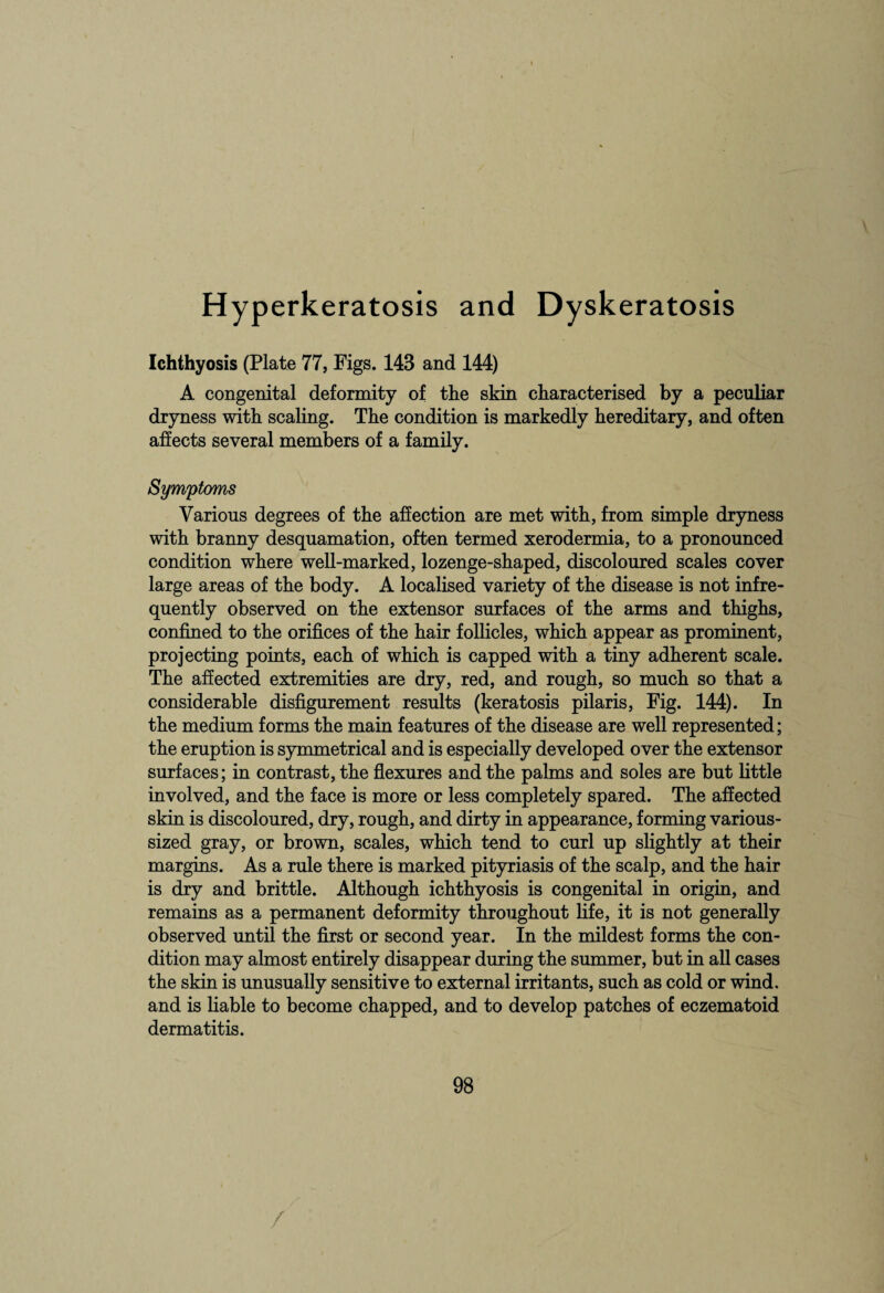 Hyperkeratosis and Dyskeratosis Ichthyosis (Plate 77, Figs. 143 and 144) A congenital deformity of the skin characterised by a peculiar dryness with scaling. The condition is markedly hereditary, and often affects several members of a family. Various degrees of the affection are met with, from simple dryness with branny desquamation, often termed xerodermia, to a pronounced condition where well-marked, lozenge-shaped, discoloured scales cover large areas of the body. A localised variety of the disease is not infre¬ quently observed on the extensor surfaces of the arms and thighs, confined to the orifices of the hair follicles, which appear as prominent, projecting points, each of which is capped with a tiny adherent scale. The affected extremities are dry, red, and rough, so much so that a considerable disfigurement results (keratosis pilaris, Fig. 144). In the medium forms the main features of the disease are well represented; the eruption is symmetrical and is especially developed over the extensor surfaces; in contrast, the flexures and the palms and soles are but little involved, and the face is more or less completely spared. The affected skin is discoloured, dry, rough, and dirty in appearance, forming various¬ sized gray, or brown, scales, which tend to curl up slightly at their margins. As a rule there is marked pityriasis of the scalp, and the hair is dry and brittle. Although ichthyosis is congenital in origin, and remains as a permanent deformity throughout life, it is not generally observed until the first or second year. In the mildest forms the con¬ dition may almost entirely disappear during the summer, but in all cases the skin is unusually sensitive to external irritants, such as cold or wind, and is liable to become chapped, and to develop patches of eczematoid dermatitis.