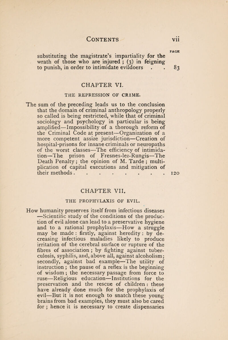 substituting the magistrate’s impartiality for the wrath of those who are injured ; (3) in feigning to punish, in order to intimidate evildoers CHAPTER VI. THE REPRESSION OF CRIME. The sum of the preceding leads us to the conclusion that the domain of criminal anthropology properly so called is being restricted, while that of criminal sociology and psychology in particular is being amplified—Impossibility of a thorough reform of the Criminal Code at present—Organization of a more competent assize jurisdiction—Creation of hospital-prisons for insane criminals or neuropaths of the worst classes—The efficiency of intimida¬ tion—The prison of Fresnes-lez-Rungis—The Death Penalty ; the opinion of M. Tarde ; multi¬ plication of capital executions and mitigation of their methods. CHAPTER VII. THE PROPHYLAXIS OF EVIL. How humanity preserves itself from infectious diseases —Scientific study of the conditions of the produc¬ tion of evil alone can lead to a preservative hygiene and to a rational prophylaxis—How a struggle may be made : firstly, against heredity : by de¬ creasing infectious maladies likely to produce irritation of the cerebral surface or rupture of the fibres of association ; by fighting against tuber¬ culosis, syphilis, and, above all, against alcoholism; secondly, against bad example—The utility of instruction ; the pause of a reflex is the beginning of wisdom ; the necessary passage from force to ruse—Religious education—Institutions for the preservation and the rescue of children : these have already done much for the prophylaxis of evil—But it is not enough to snatch these young brains from bad examples, they must also be cared for ; hence it is necessary to create dispensaries PAGE 83 120