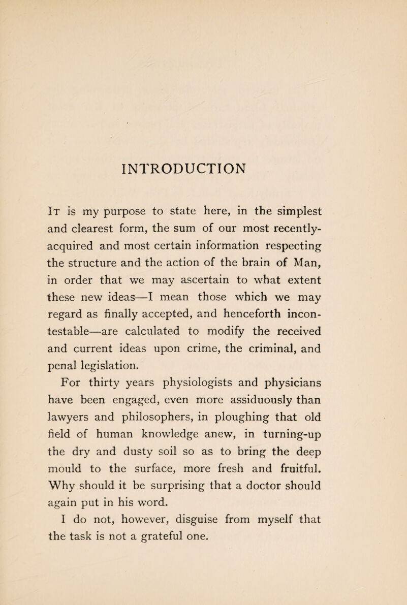 INTRODUCTION It is my purpose to state here, in the simplest and clearest form, the sum of our most recently- acquired and most certain information respecting the structure and the action of the brain of Man, in order that we may ascertain to what extent these new ideas—I mean those which we may regard as finally accepted, and henceforth incon¬ testable—are calculated to modify the received and current ideas upon crime, the criminal, and penal legislation. For thirty years physiologists and physicians have been engaged, even more assiduously than lawyers and philosophers, in ploughing that old field of human knowledge anew, in turning-up the dry and dusty soil so as to bring the deep mould to the surface, more fresh and fruitful. Why should it be surprising that a doctor should again put in his word. I do not, however, disguise from myself that the task is not a grateful one.