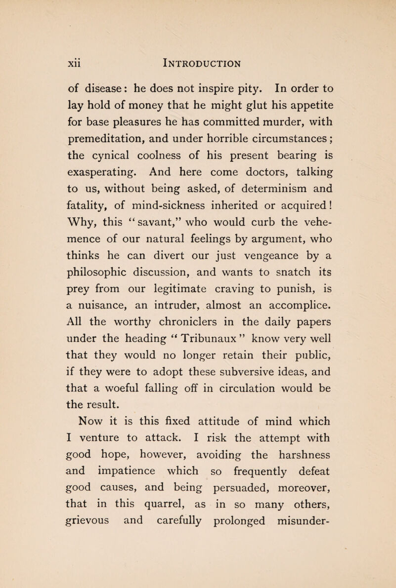 of disease : he does not inspire pity. In order to lay hold of money that he might glut his appetite for base pleasures he has committed murder, with premeditation, and under horrible circumstances ; the cynical coolness of his present bearing is exasperating. And here come doctors, talking to us, without being asked, of determinism and fatality, of mind-sickness inherited or acquired ! Why, this “ savant,” who would curb the vehe¬ mence of our natural feelings by argument, who thinks he can divert our just vengeance by a philosophic discussion, and wants to snatch its prey from our legitimate craving to punish, is a nuisance, an intruder, almost an accomplice. All the worthy chroniclers in the daily papers under the heading “ Tribunaux ” know very well that they would no longer retain their public, if they were to adopt these subversive ideas, and that a woeful falling off in circulation would be the result. Now it is this fixed attitude of mind which I venture to attack. I risk the attempt with good hope, however, avoiding the harshness and impatience which so frequently defeat good causes, and being persuaded, moreover, that in this quarrel, as in so many others, grievous and carefully prolonged misunder-