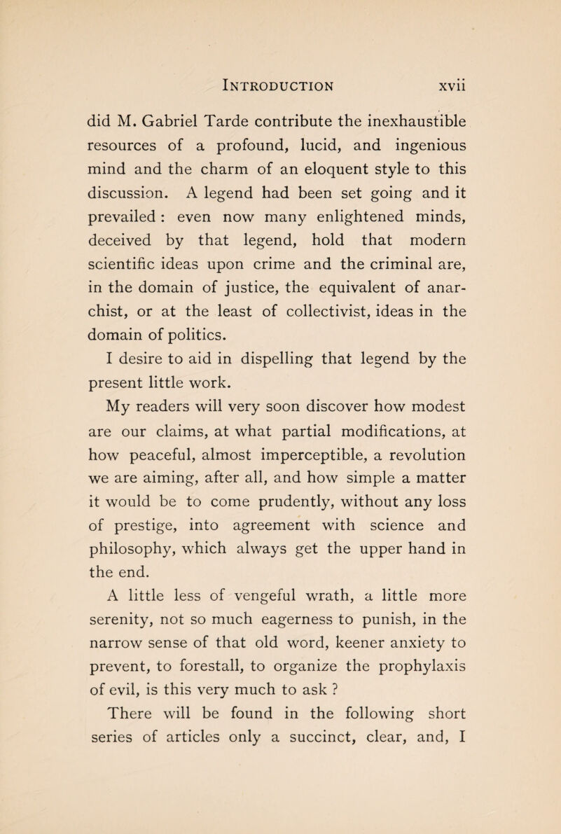 did M. Gabriel Tarde contribute the inexhaustible resources of a profound, lucid, and ingenious mind and the charm of an eloquent style to this discussion. A legend had been set going and it prevailed : even now many enlightened minds, deceived by that legend, hold that modern scientific ideas upon crime and the criminal are, in the domain of justice, the equivalent of anar¬ chist, or at the least of collectivist, ideas in the domain of politics. I desire to aid in dispelling that legend by the present little work. My readers will very soon discover how modest are our claims, at what partial modifications, at how peaceful, almost imperceptible, a revolution we are aiming, after all, and how simple a matter it would be to come prudently, without any loss of prestige, into agreement with science and philosophy, which always get the upper hand in the end. A little less of vengeful wrath, a little more serenity, not so much eagerness to punish, in the narrow sense of that old word, keener anxiety to prevent, to forestall, to organize the prophylaxis of evil, is this very much to ask ? There will be found in the following short series of articles only a succinct, clear, and, I