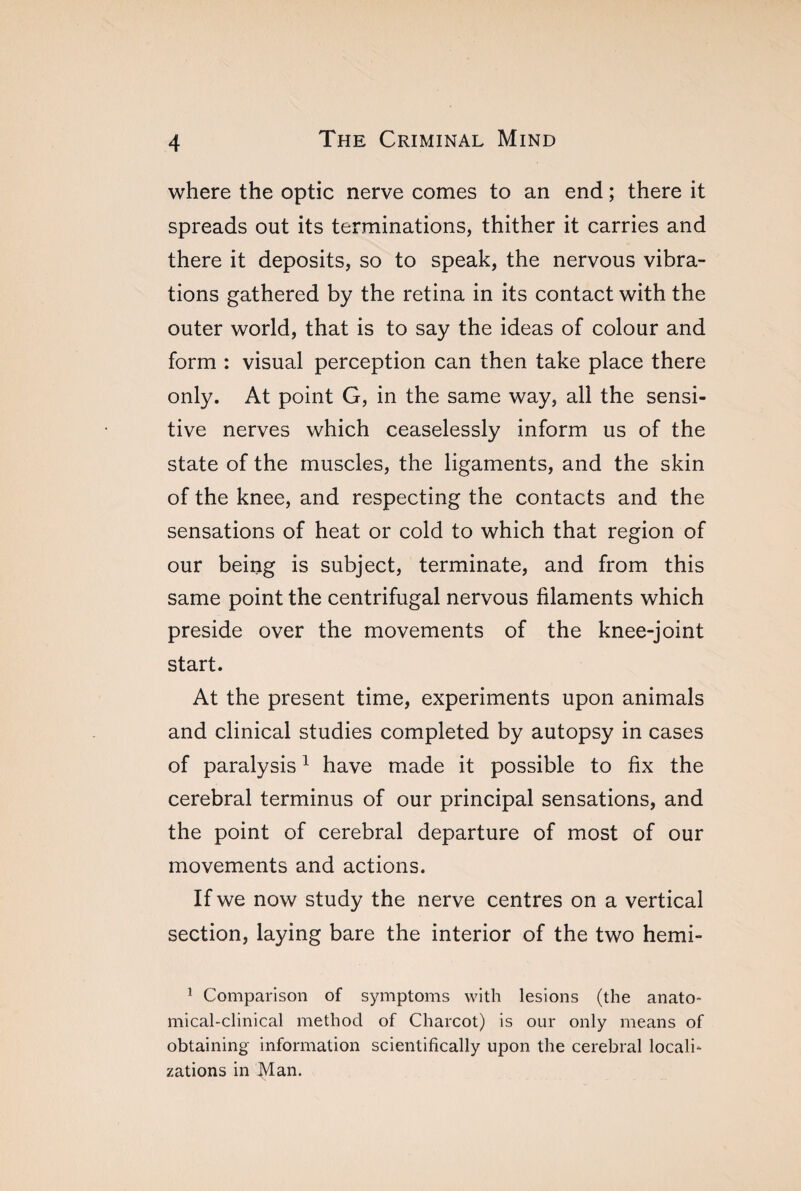 where the optic nerve comes to an end ; there it spreads out its terminations, thither it carries and there it deposits, so to speak, the nervous vibra¬ tions gathered by the retina in its contact with the outer world, that is to say the ideas of colour and form : visual perception can then take place there only. At point G, in the same way, all the sensi¬ tive nerves which ceaselessly inform us of the state of the muscles, the ligaments, and the skin of the knee, and respecting the contacts and the sensations of heat or cold to which that region of our being is subject, terminate, and from this same point the centrifugal nervous filaments which preside over the movements of the knee-joint start. At the present time, experiments upon animals and clinical studies completed by autopsy in cases of paralysis1 have made it possible to fix the cerebral terminus of our principal sensations, and the point of cerebral departure of most of our movements and actions. If we now study the nerve centres on a vertical section, laying bare the interior of the two hemi- 1 Comparison of symptoms with lesions (the anato¬ mical-clinical method of Charcot) is our only means of obtaining information scientifically upon the cerebral locali¬ zations in Man.