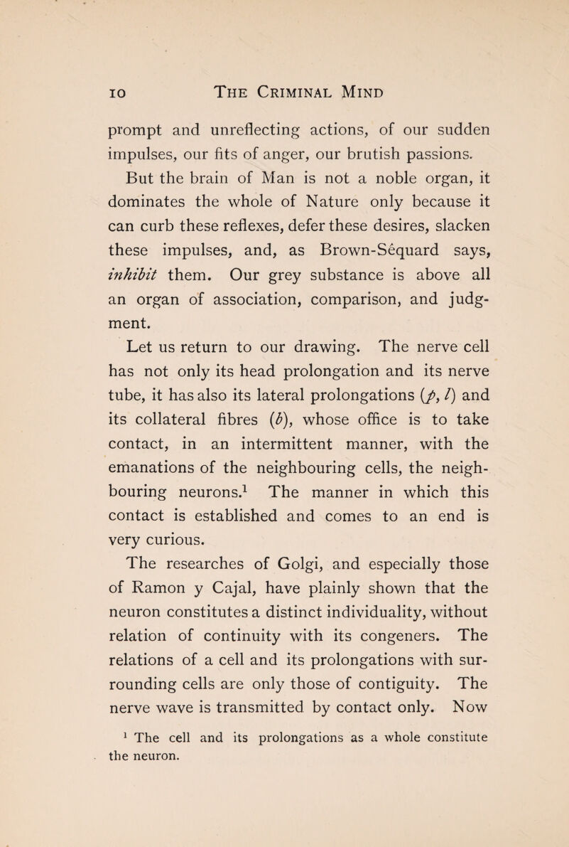 prompt and unreflecting actions, of our sudden impulses, our fits of anger, our brutish passions. But the brain of Man is not a noble organ, it dominates the whole of Nature only because it can curb these reflexes, defer these desires, slacken these impulses, and, as Brown-Sêquard says, inhibit them. Our grey substance is above all an organ of association, comparison, and judg¬ ment. Let us return to our drawing. The nerve cell has not only its head prolongation and its nerve tube, it has also its lateral prolongations (/, /) and its collateral fibres (b), whose office is to take contact, in an intermittent manner, with the emanations of the neighbouring cells, the neigh¬ bouring neurons.1 The manner in which this contact is established and comes to an end is very curious. The researches of Golgi, and especially those of Ramon y Cajal, have plainly shown that the neuron constitutes a distinct individuality, without relation of continuity with its congeners. The relations of a cell and its prolongations with sur¬ rounding cells are only those of contiguity. The nerve wave is transmitted by contact only. Now 1 The cell and its prolongations as a whole constitute the neuron.