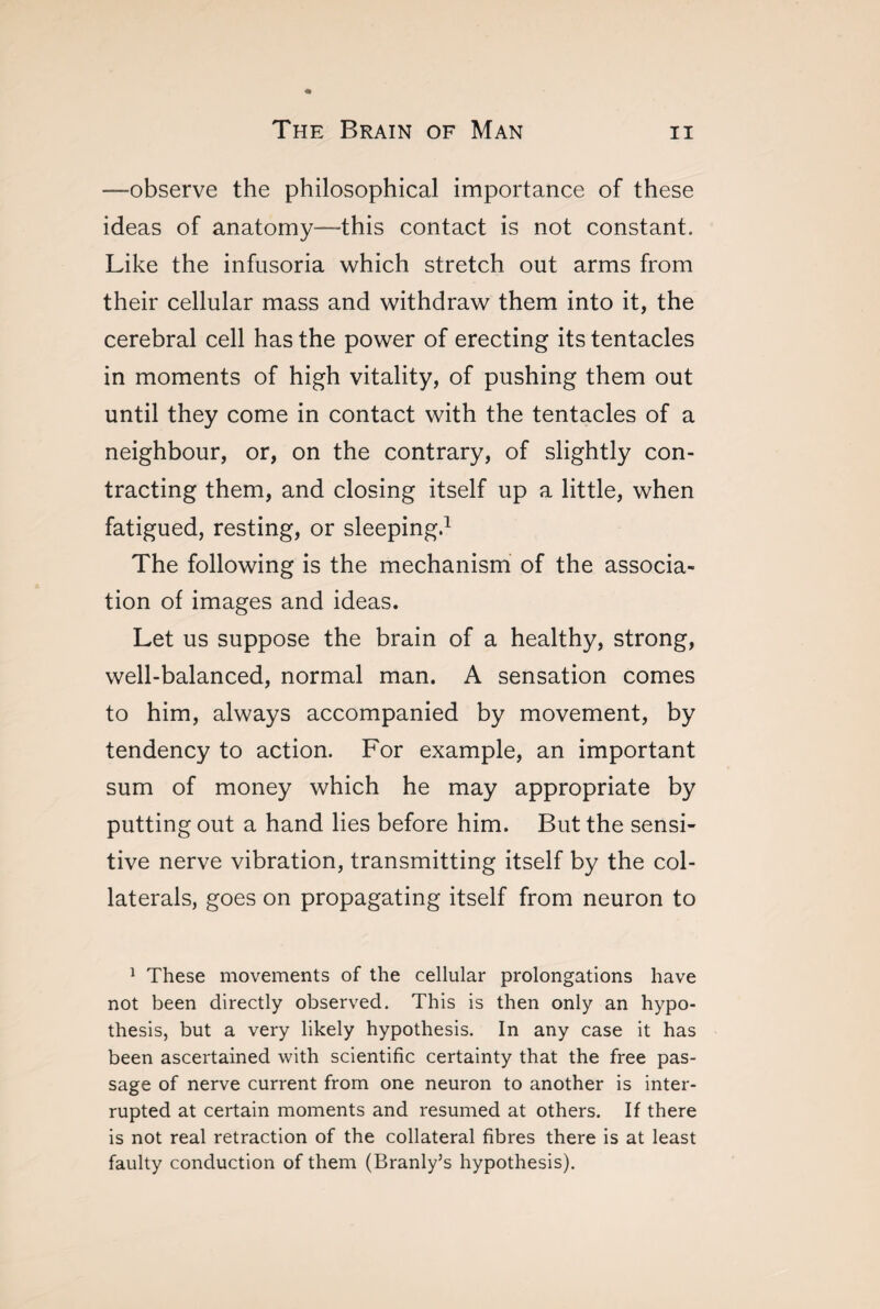 -—observe the philosophical importance of these ideas of anatomy—this contact is not constant. Like the infusoria which stretch out arms from their cellular mass and withdraw them into it, the cerebral cell has the power of erecting its tentacles in moments of high vitality, of pushing them out until they come in contact with the tentacles of a neighbour, or, on the contrary, of slightly con¬ tracting them, and closing itself up a little, when fatigued, resting, or sleeping.1 The following is the mechanism of the associa¬ tion of images and ideas. Let us suppose the brain of a healthy, strong, well-balanced, normal man. A sensation comes to him, always accompanied by movement, by tendency to action. For example, an important sum of money which he may appropriate by putting out a hand lies before him. But the sensi¬ tive nerve vibration, transmitting itself by the col¬ laterals, goes on propagating itself from neuron to 1 These movements of the cellular prolongations have not been directly observed. This is then only an hypo¬ thesis, but a very likely hypothesis. In any case it has been ascertained with scientific certainty that the free pas¬ sage of nerve current from one neuron to another is inter¬ rupted at certain moments and resumed at others. If there is not real retraction of the collateral fibres there is at least faulty conduction of them (Branly’s hypothesis).