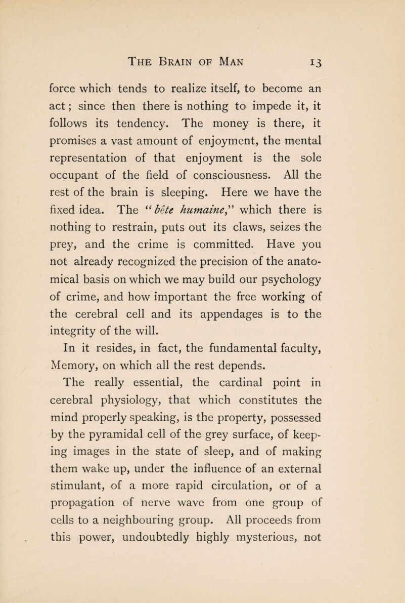 force which tends to realize itself, to become an act ; since then there is nothing to impede it, it follows its tendency. The money is there, it promises a vast amount of enjoyment, the mental representation of that enjoyment is the sole occupant of the field of consciousness. All the rest of the brain is sleeping. Here we have the fixed idea. The “bête humaine,” which there is nothing to restrain, puts out its claws, seizes the prey, and the crime is committed. Have you not already recognized the precision of the anato¬ mical basis on which we may build our psychology of crime, and how important the free working of the cerebral cell and its appendages is to the integrity of the will. In it resides, in fact, the fundamental faculty, Memory, on which all the rest depends. The really essential, the cardinal point in cerebral physiology, that which constitutes the mind properly speaking, is the property, possessed by the pyramidal cell of the grey surface, of keep¬ ing images in the state of sleep, and of making them wake up, under the influence of an external stimulant, of a more rapid circulation, or of a propagation of nerve wave from one group of cells to a neighbouring group. All proceeds from this power, undoubtedly highly mysterious, not