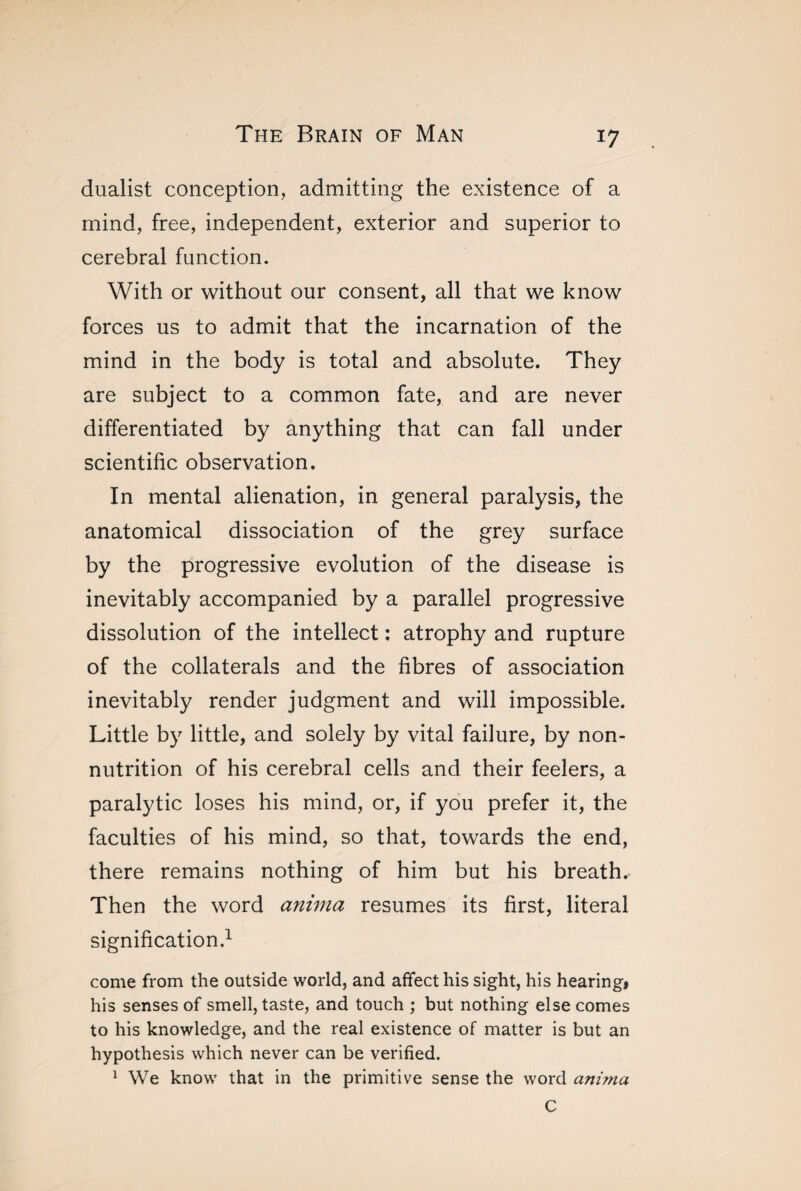 dualist conception, admitting the existence of a mind, free, independent, exterior and superior to cerebral function. With or without our consent, all that we know forces us to admit that the incarnation of the mind in the body is total and absolute. They are subject to a common fate, and are never differentiated by anything that can fall under scientific observation. In mental alienation, in general paralysis, the anatomical dissociation of the grey surface by the progressive evolution of the disease is inevitably accompanied by a parallel progressive dissolution of the intellect : atrophy and rupture of the collaterals and the fibres of association inevitably render judgment and will impossible. Little by little, and solely by vital failure, by non¬ nutrition of his cerebral cells and their feelers, a paralytic loses his mind, or, if you prefer it, the faculties of his mind, so that, towards the end, there remains nothing of him but his breath.- Then the word anima resumes its first, literal signification.1 come from the outside world, and affect his sight, his hearing* his senses of smell, taste, and touch ; but nothing else comes to his knowledge, and the real existence of matter is but an hypothesis which never can be verified. 1 We know that in the primitive sense the word anima C