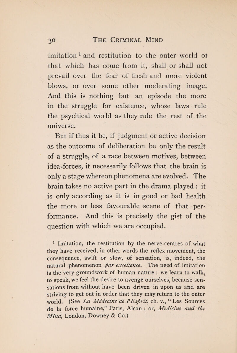 imitation 1 and restitution to the outer world ot that which has come from it, shall or shall not prevail over the fear of fresh and more violent blows, or over some other moderating image. And this is nothing but an episode the more in the struggle for existence, whose laws rule the psychical world as they rule the rest of the universe. But if thus it be, if judgment or active decision as the outcome of deliberation be only the result of a struggle, of a race between motives, between idea-forces, it necessarily follows that the brain is only a stage whereon phenomena are evolved. The brain takes no active part in the drama played : it is only according as it is in good or bad health the more or less favourable scene of that per¬ formance. And this is precisely the gist of the question with which we are occupied. 1 Imitation, the restitution by the nerve-centres of what they have received, in other words the reflex movement, the consequence, swift or slow, of sensation, is, indeed, the natural phenomenon par excellence. The need of imitation is the very groundwork of human nature : we learn to walk, to speak, we feel the desire to avenge ourselves, because sen¬ sations from without have been driven in upon us and are striving to get out in order that they may return to the outer world. (See La Médecine de VEsprit, ch. v., “ Les Sources de la force humaine,” Paris, Alcan ; or, Medicine and the Mind, London, Downey & Co.)
