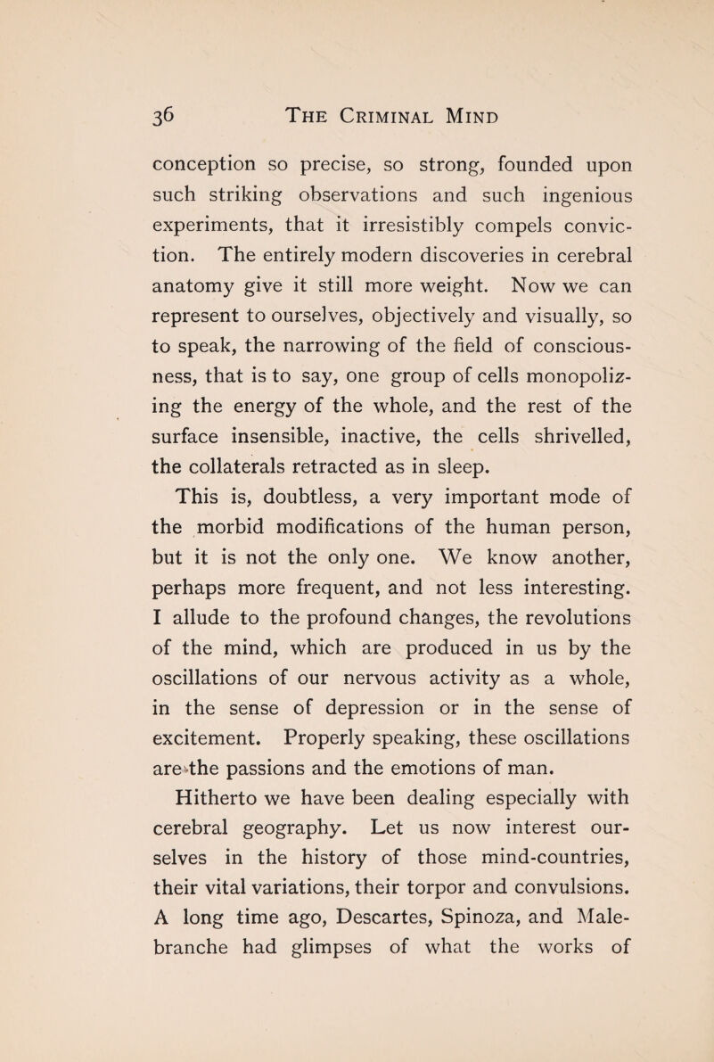 conception so precise, so strong, founded upon such striking observations and such ingenious experiments, that it irresistibly compels convic¬ tion. The entirely modern discoveries in cerebral anatomy give it still more weight. Now we can represent to ourselves, objectively and visually, so to speak, the narrowing of the field of conscious¬ ness, that is to say, one group of cells monopoliz¬ ing the energy of the whole, and the rest of the surface insensible, inactive, the cells shrivelled, the collaterals retracted as in sleep. This is, doubtless, a very important mode of the morbid modifications of the human person, but it is not the only one. We know another, perhaps more frequent, and not less interesting. I allude to the profound changes, the revolutions of the mind, which are produced in us by the oscillations of our nervous activity as a whole, in the sense of depression or in the sense of excitement. Properly speaking, these oscillations are^the passions and the emotions of man. Hitherto we have been dealing especially with cerebral geography. Let us now interest our¬ selves in the history of those mind-countries, their vital variations, their torpor and convulsions. A long time ago, Descartes, Spinoza, and Male- branche had glimpses of what the works of