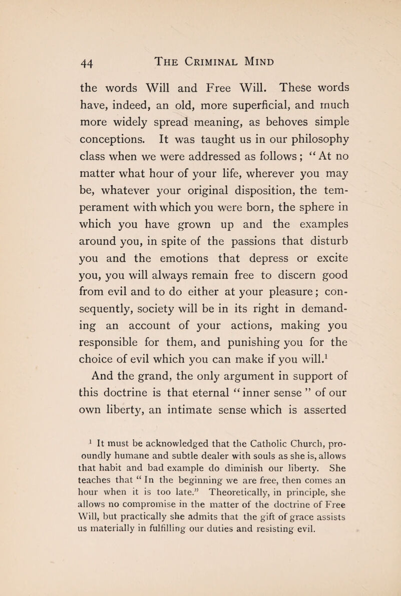 the words Will and Free Will. These words have, indeed, an old, more superficial, and much more widely spread meaning, as behoves simple conceptions. It was taught us in our philosophy class when we were addressed as follows ; “ At no matter what hour of your life, wherever you may be, whatever your original disposition, the tem¬ perament with which you were born, the sphere in which you have grown up and the examples around you, in spite of the passions that disturb you and the emotions that depress or excite you, you will always remain free to discern good from evil and to do either at your pleasure ; con¬ sequently, society will be in its right in demand¬ ing an account of your actions, making you responsible for them, and punishing you for the choice of evil which you can make if you will.1 And the grand, the only argument in support of this doctrine is that eternal “ inner sense ” of our own liberty, an intimate sense which is asserted 1 It must be acknowledged that the Catholic Church, pro- oundly humane and subtle dealer with souls as she is, allows that habit and bad example do diminish our liberty. She teaches that “In the beginning we are free, then comes an hour when it is too late.” Theoretically, in principle, she allows no compromise in the matter of the doctrine of Free Will, but practically she admits that the gift of grace assists us materially in fulfilling our duties and resisting evil.