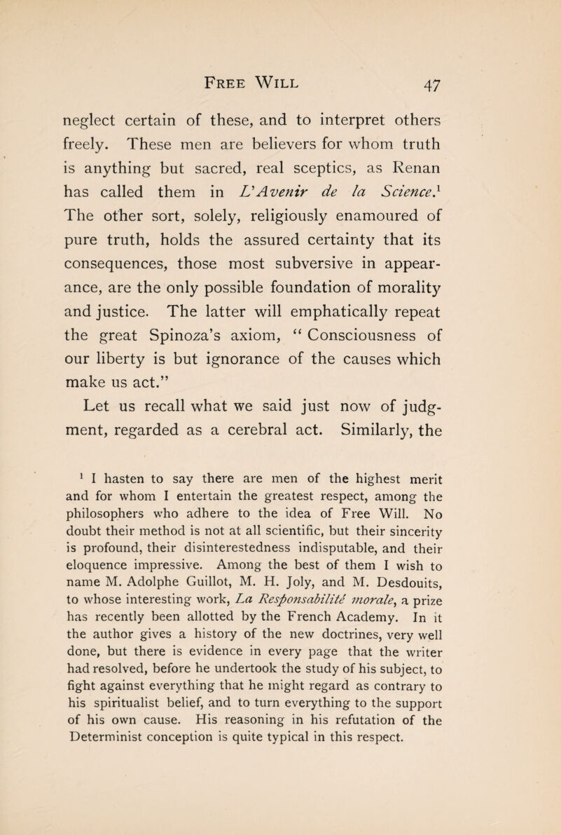 neglect certain of these, and to interpret others freely. These men are believers for whom truth is anything but sacred, real sceptics, as Renan has called them in L'Avenir de la Science} The other sort, solely, religiously enamoured of pure truth, holds the assured certainty that its consequences, those most subversive in appear¬ ance, are the only possible foundation of morality and justice. The latter will emphatically repeat the great Spinoza’s axiom, “ Consciousness of our liberty is but ignorance of the causes which make us act.” Let us recall what we said just now of judg¬ ment, regarded as a cerebral act. Similarly, the 1 I hasten to say there are men of the highest merit and for whom I entertain the greatest respect, among the philosophers who adhere to the idea of Free Will. No doubt their method is not at all scientific, but their sincerity is profound, their disinterestedness indisputable, and their eloquence impressive. Among the best of them I wish to name M. Adolphe Guillot, M. H. Joly, and M. Desdouits, to whose interesting work, La Responsabilité morale, a prize has recently been allotted by the French Academy. In it the author gives a history of the new doctrines, very well done, but there is evidence in every page that the writer had resolved, before he undertook the study of his subject, to fight against everything that he might regard as contrary to his spiritualist belief, and to turn everything to the support of his own cause. His reasoning in his refutation of the Determinist conception is quite typical in this respect.