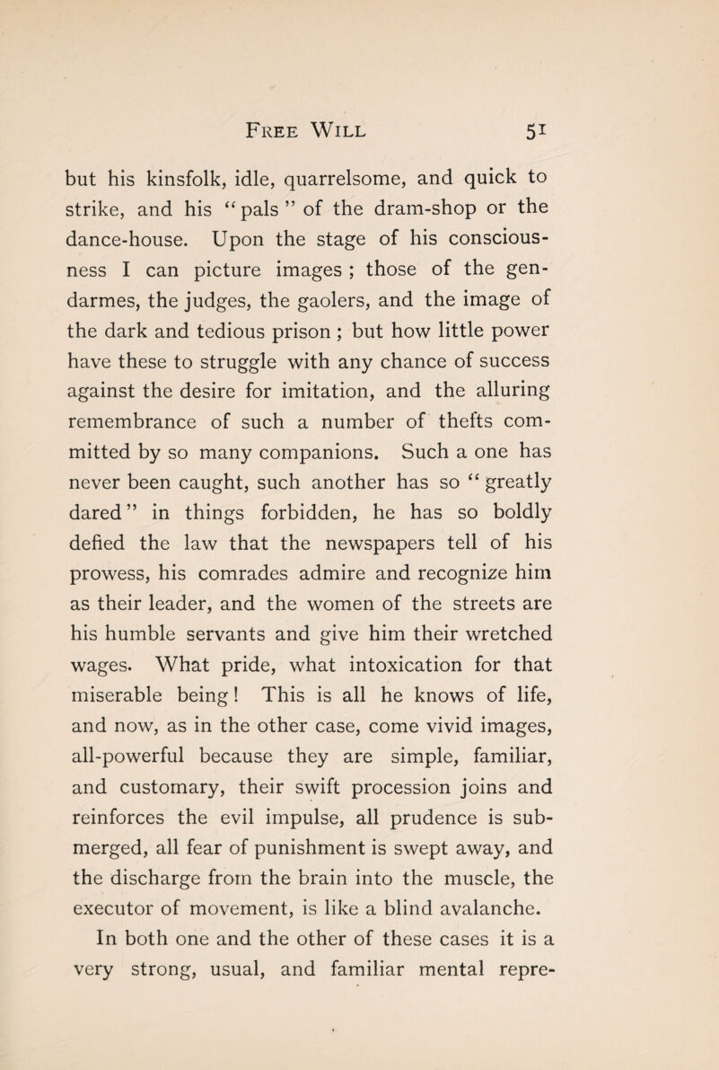 but his kinsfolk, idle, quarrelsome, and quick to strike, and his “pals” of the dram-shop or the dance-house. Upon the stage of his conscious¬ ness I can picture images ; those of the gen¬ darmes, the judges, the gaolers, and the image of the dark and tedious prison ; but how little power have these to struggle with any chance of success against the desire for imitation, and the alluring remembrance of such a number of thefts com¬ mitted by so many companions. Such a one has never been caught, such another has so “ greatly dared” in things forbidden, he has so boldly defied the law that the newspapers tell of his prowess, his comrades admire and recognize him as their leader, and the women of the streets are his humble servants and give him their wretched wages. What pride, what intoxication for that miserable being ! This is all he knows of life, and now, as in the other case, come vivid images, all-powerful because they are simple, familiar, and customary, their swift procession joins and reinforces the evil impulse, all prudence is sub¬ merged, all fear of punishment is swept away, and the discharge from the brain into the muscle, the executor of movement, is like a blind avalanche. In both one and the other of these cases it is a very strong, usual, and familiar mental repre-