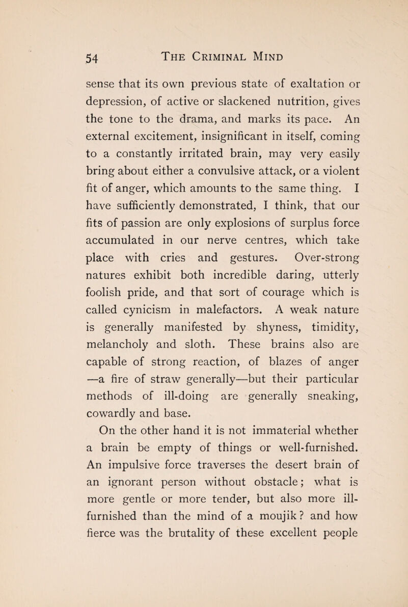 sense that its own previous state of exaltation or depression, of active or slackened nutrition, gives the tone to the drama, and marks its pace. An external excitement, insignificant in itself, coming to a constantly irritated brain, may very easily bring about either a convulsive attack, or a violent fit of anger, which amounts to the same thing. I have sufficiently demonstrated, I think, that our fits of passion are only explosions of surplus force accumulated in our nerve centres, which take place with cries and gestures. Over-strong natures exhibit both incredible daring, utterly foolish pride, and that sort of courage which is called cynicism in malefactors. A weak nature is generally manifested by shyness, timidity, melancholy and sloth. These brains also are capable of strong reaction, of blazes of anger —a fire of straw generally—but their particular methods of ill-doing are generally sneaking, cowardly and base. On the other hand it is not immaterial whether a brain be empty of things or well-furnished. An impulsive force traverses the desert brain of an ignorant person without obstacle ; what is more gentle or more tender, but also more ill- furnished than the mind of a moujik? and how fierce was the brutality of these excellent people