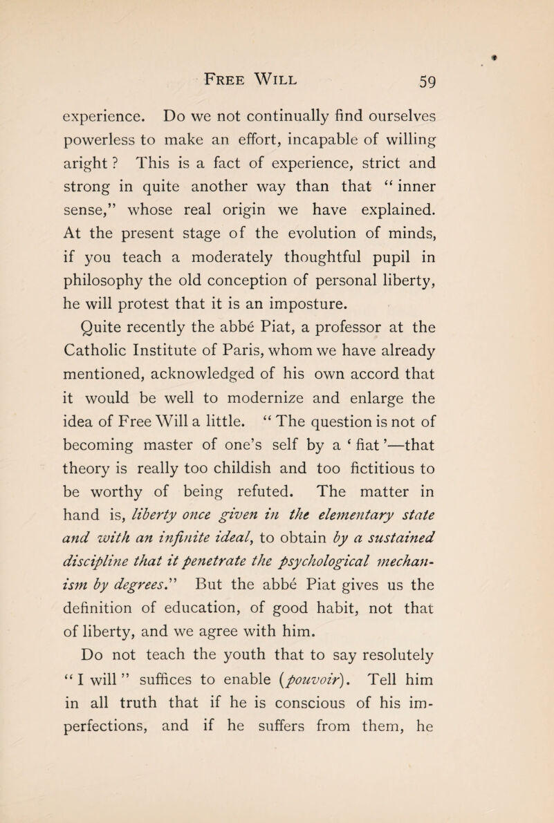 experience. Do we not continually find ourselves powerless to make an effort, incapable of willing aright ? This is a fact of experience, strict and strong in quite another way than that “ inner sense,” whose real origin we have explained. At the present stage of the evolution of minds, if you teach a moderately thoughtful pupil in philosophy the old conception of personal liberty, he will protest that it is an imposture. Quite recently the abbé Piat, a professor at the Catholic Institute of Paris, whom we have already mentioned, acknowledged of his own accord that it would be well to modernize and enlarge the idea of Free Will a little. “ The question is not of becoming master of one’s self by a ‘ fiat ’—that theory is really too childish and too fictitious to be worthy of being refuted. The matter in hand is, liberty once given in the elementary state and with an infi?iite ideal, to obtain by a sustained discipline that it penetrate the psychological mechan¬ ism by degrees.” But the abbé Piat gives us the definition of education, of good habit, not that of liberty, and we agree with him. Do not teach the youth that to say resolutely “ I will ” suffices to enable (pouvoir). Tell him in all truth that if he is conscious of his im¬ perfections, and if he suffers from them, he