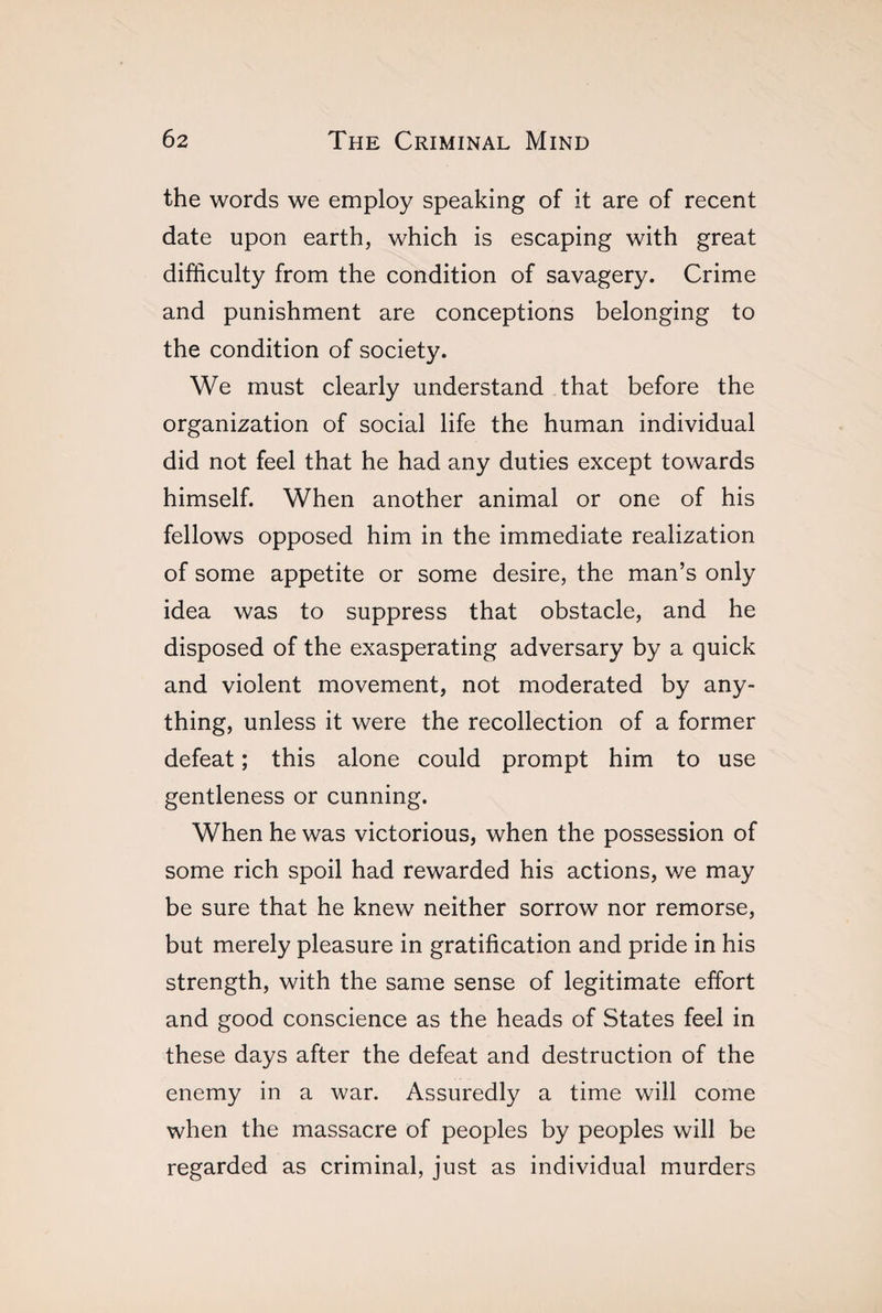 the words we employ speaking of it are of recent date upon earth, which is escaping with great difficulty from the condition of savagery. Crime and punishment are conceptions belonging to the condition of society. We must clearly understand that before the organization of social life the human individual did not feel that he had any duties except towards himself. When another animal or one of his fellows opposed him in the immediate realization of some appetite or some desire, the man’s only idea was to suppress that obstacle, and he disposed of the exasperating adversary by a quick and violent movement, not moderated by any¬ thing, unless it were the recollection of a former defeat ; this alone could prompt him to use gentleness or cunning. When he was victorious, when the possession of some rich spoil had rewarded his actions, v/e may be sure that he knew neither sorrow nor remorse, but merely pleasure in gratification and pride in his strength, with the same sense of legitimate effort and good conscience as the heads of States feel in these days after the defeat and destruction of the enemy in a war. Assuredly a time will come when the massacre of peoples by peoples will be regarded as criminal, just as individual murders