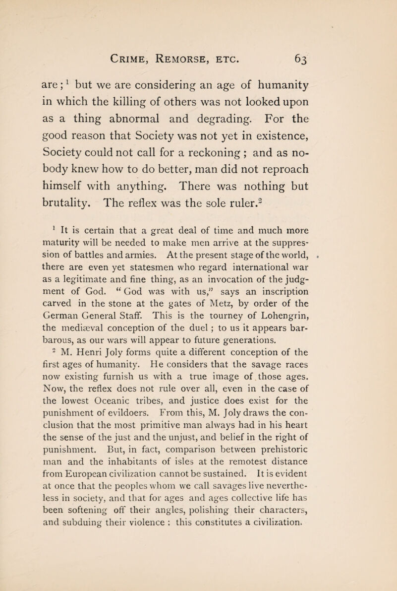 are ;1 but we are considering an age of humanity in which the killing of others was not looked upon as a thing abnormal and degrading. For the good reason that Society was not yet in existence, Society could not call for a reckoning ; and as no¬ body knew how to do better, man did not reproach himself with anything. There was nothing but brutality. The reflex was the sole ruler.3 1 It is certain that a great deal of time and much more maturity will be needed to make men arrive at the suppres¬ sion of battles and armies. At the present stage of the world, . there are even yet statesmen who regard international war as a legitimate and fine thing, as an invocation of the judg¬ ment of God. “ God was with us,” says an inscription carved in the stone at the gates of Metz, by order of the German General Staff. This is the tourney of Lohengrin, the mediaeval conception of the duel ; to us it appears bar¬ barous, as our wars will appear to future generations. 2 M. Henri Joly forms quite a different conception of the first ages of humanity. He considers that the savage races now existing furnish us with a true image of those ages. Now, the reflex does not rule over all, even in the case of the lowest Oceanic tribes, and justice does exist for the punishment of evildoers. From this, M. Joly draws the con¬ clusion that the most primitive man always had in his heart the sense of the just and the unjust, and belief in the right of punishment. But, in fact, comparison between prehistoric man and the inhabitants of isles at the remotest distance from European civilization cannot be sustained. It is evident at once that the peoples whom we call savages live neverthe¬ less in society, and that for ages and ages collective life has been softening off their angles, polishing their characters, and subduing their violence : this constitutes a civilization.