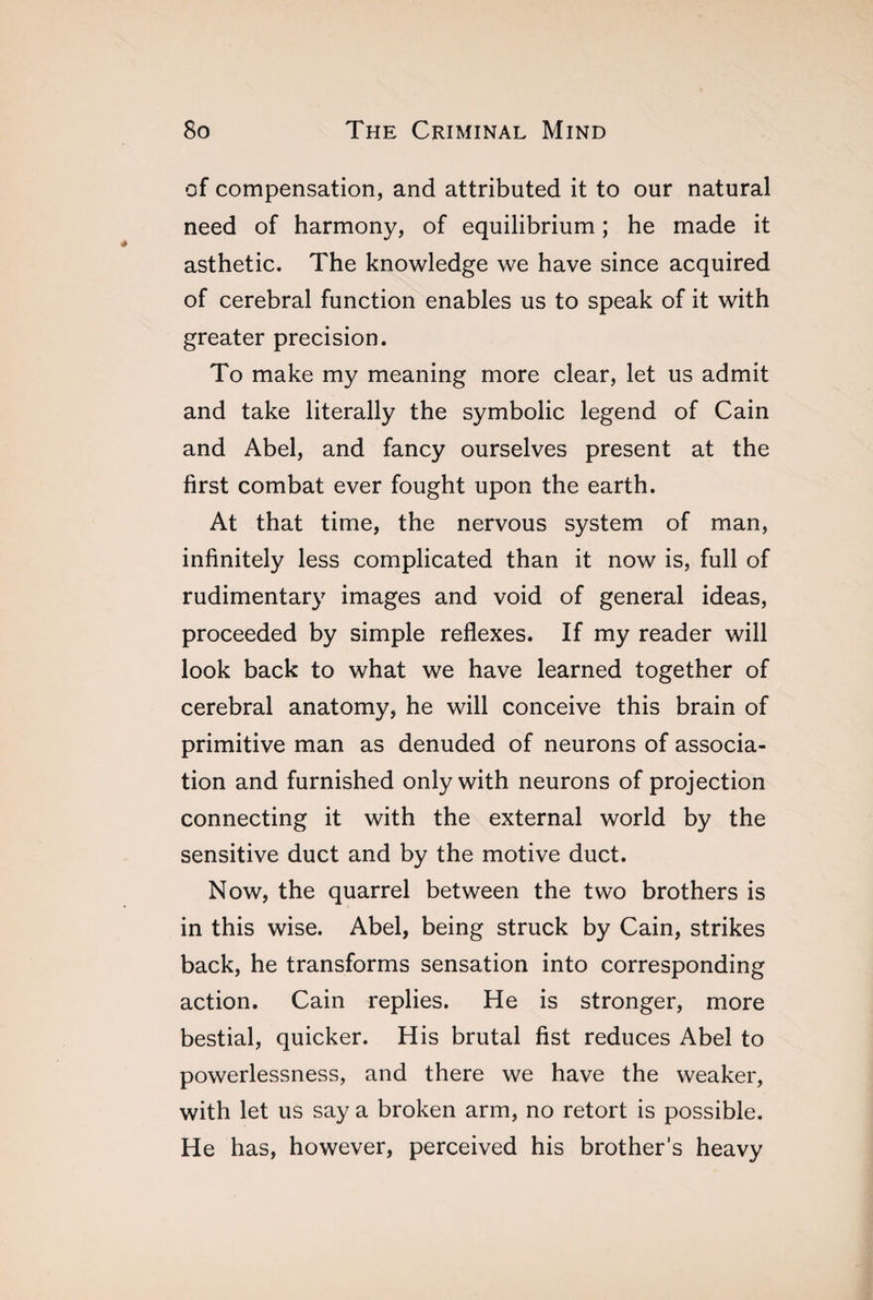 of compensation, and attributed it to our natural need of harmony, of equilibrium ; he made it asthetic. The knowledge we have since acquired of cerebral function enables us to speak of it with greater precision. To make my meaning more clear, let us admit and take literally the symbolic legend of Cain and Abel, and fancy ourselves present at the first combat ever fought upon the earth. At that time, the nervous system of man, infinitely less complicated than it now is, full of rudimentary images and void of general ideas, proceeded by simple reflexes. If my reader will look back to what we have learned together of cerebral anatomy, he will conceive this brain of primitive man as denuded of neurons of associa¬ tion and furnished only with neurons of projection connecting it with the external world by the sensitive duct and by the motive duct. Now, the quarrel between the two brothers is in this wise. Abel, being struck by Cain, strikes back, he transforms sensation into corresponding action. Cain replies. He is stronger, more bestial, quicker. His brutal fist reduces Abel to powerlessness, and there we have the weaker, with let us say a broken arm, no retort is possible. He has, however, perceived his brother’s heavy