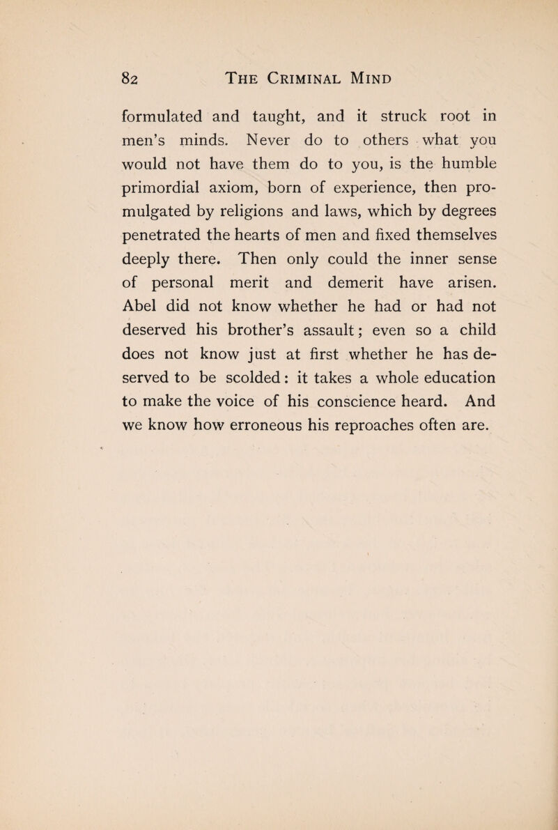 formulated and taught, and it struck root in men’s minds. Never do to others what you would not have them do to you, is the humble primordial axiom, born of experience, then pro¬ mulgated by religions and laws, which by degrees penetrated the hearts of men and fixed themselves deeply there. Then only could the inner sense of personal merit and demerit have arisen. Abel did not know whether he had or had not deserved his brother’s assault ; even so a child does not know just at first whether he has de¬ served to be scolded : it takes a whole education to make the voice of his conscience heard. And we know how erroneous his reproaches often are.